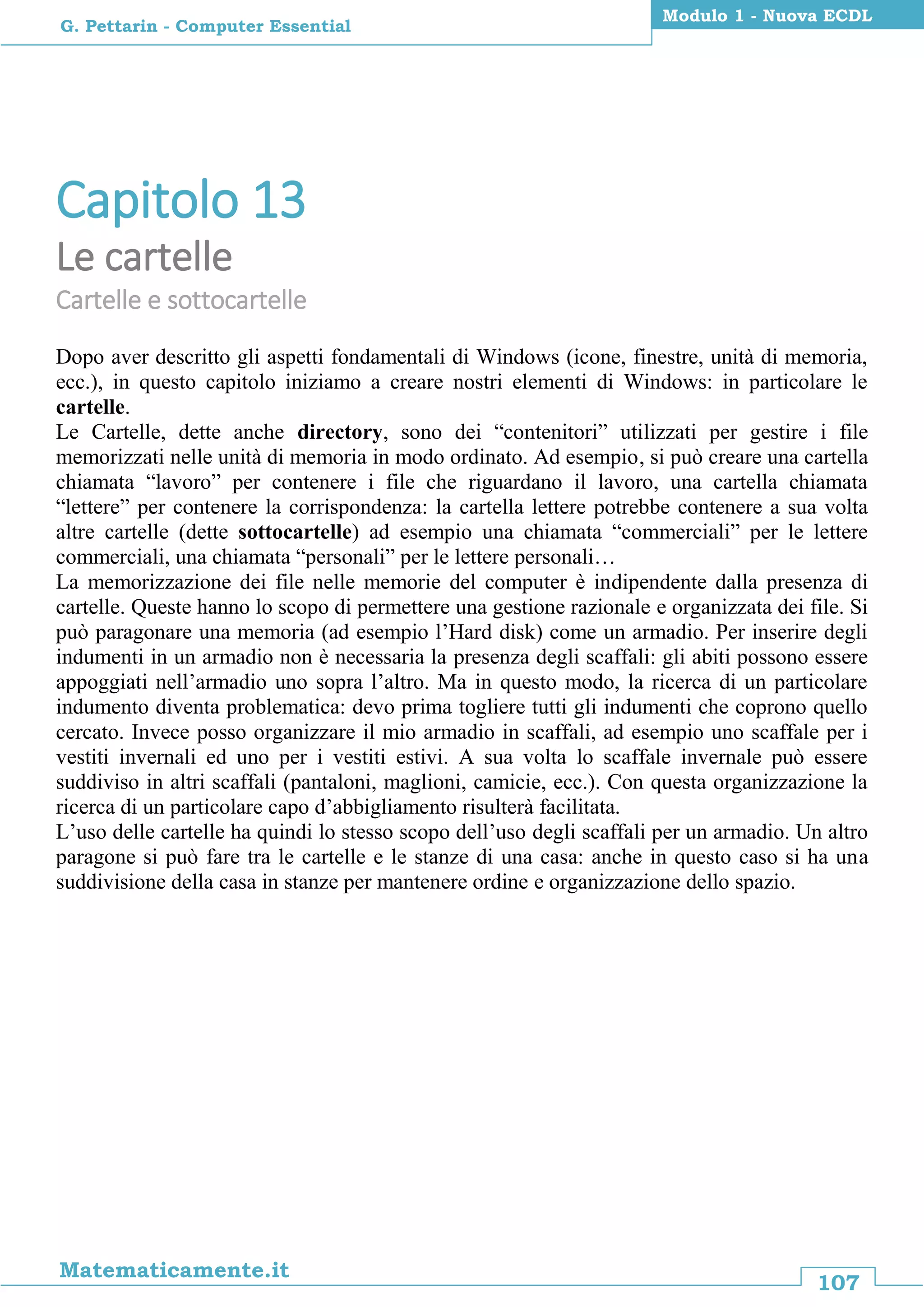 107
Matematicamente.it
Modulo 1 - Nuova ECDL
G. Pettarin - Computer Essential
Capitolo 13
Le cartelle
Cartelle e sottocartelle
Dopo aver descritto gli aspetti fondamentali di Windows (icone, finestre, unità di memoria,
ecc.), in questo capitolo iniziamo a creare nostri elementi di Windows: in particolare le
cartelle.
Le Cartelle, dette anche directory, sono dei “contenitori” utilizzati per gestire i file
memorizzati nelle unità di memoria in modo ordinato. Ad esempio, si può creare una cartella
chiamata “lavoro” per contenere i file che riguardano il lavoro, una cartella chiamata
“lettere” per contenere la corrispondenza: la cartella lettere potrebbe contenere a sua volta
altre cartelle (dette sottocartelle) ad esempio una chiamata “commerciali” per le lettere
commerciali, una chiamata “personali” per le lettere personali…
La memorizzazione dei file nelle memorie del computer è indipendente dalla presenza di
cartelle. Queste hanno lo scopo di permettere una gestione razionale e organizzata dei file. Si
può paragonare una memoria (ad esempio l’Hard disk) come un armadio. Per inserire degli
indumenti in un armadio non è necessaria la presenza degli scaffali: gli abiti possono essere
appoggiati nell’armadio uno sopra l’altro. Ma in questo modo, la ricerca di un particolare
indumento diventa problematica: devo prima togliere tutti gli indumenti che coprono quello
cercato. Invece posso organizzare il mio armadio in scaffali, ad esempio uno scaffale per i
vestiti invernali ed uno per i vestiti estivi. A sua volta lo scaffale invernale può essere
suddiviso in altri scaffali (pantaloni, maglioni, camicie, ecc.). Con questa organizzazione la
ricerca di un particolare capo d’abbigliamento risulterà facilitata.
L’uso delle cartelle ha quindi lo stesso scopo dell’uso degli scaffali per un armadio. Un altro
paragone si può fare tra le cartelle e le stanze di una casa: anche in questo caso si ha una
suddivisione della casa in stanze per mantenere ordine e organizzazione dello spazio.
 