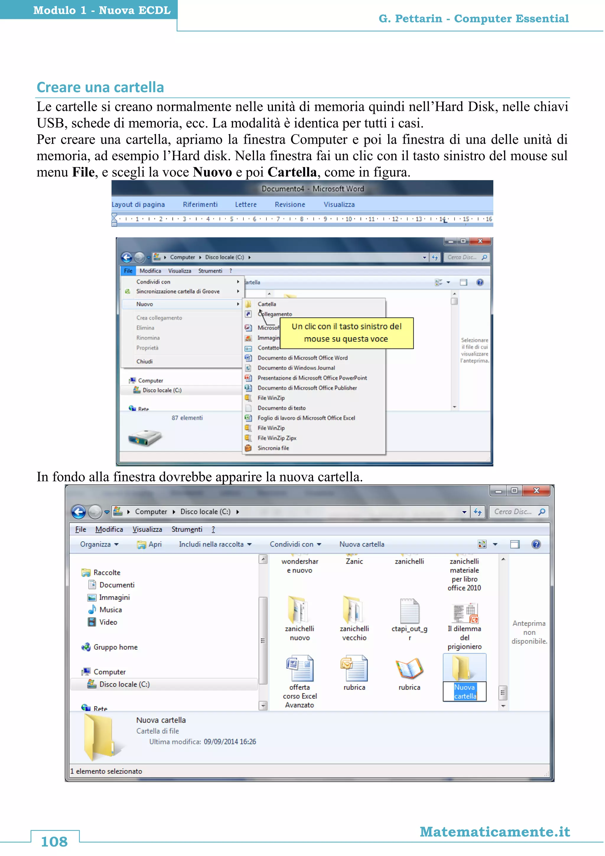 108
Matematicamente.it
G. Pettarin - Computer Essential
Modulo 1 - Nuova ECDL
Creare una cartella
Le cartelle si creano normalmente nelle unità di memoria quindi nell’Hard Disk, nelle chiavi
USB, schede di memoria, ecc. La modalità è identica per tutti i casi.
Per creare una cartella, apriamo la finestra Computer e poi la finestra di una delle unità di
memoria, ad esempio l’Hard disk. Nella finestra fai un clic con il tasto sinistro del mouse sul
menu File, e scegli la voce Nuovo e poi Cartella, come in figura.
In fondo alla finestra dovrebbe apparire la nuova cartella.
 