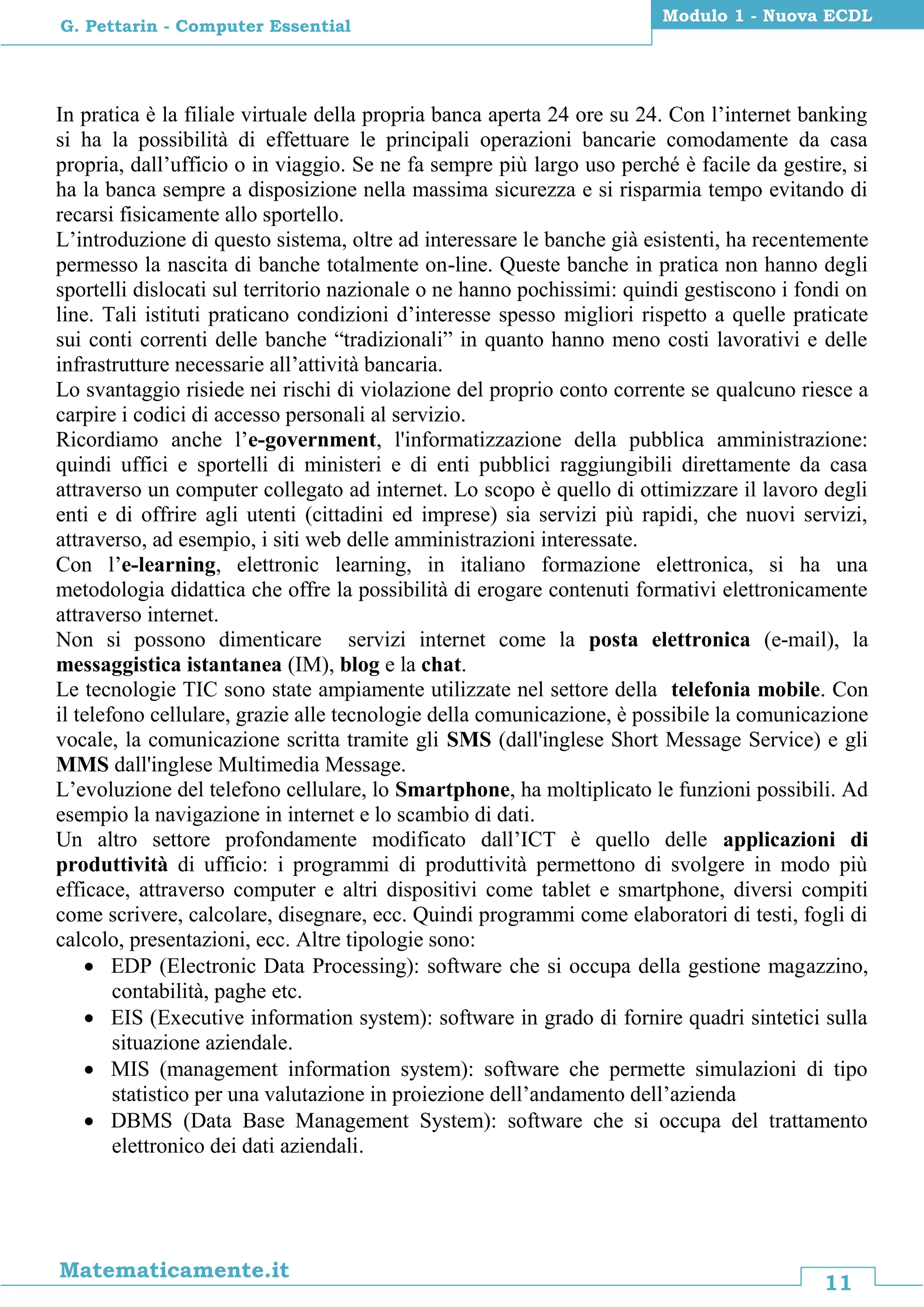 11
Matematicamente.it
Modulo 1 - Nuova ECDL
G. Pettarin - Computer Essential
In pratica è la filiale virtuale della propria banca aperta 24 ore su 24. Con l’internet banking
si ha la possibilità di effettuare le principali operazioni bancarie comodamente da casa
propria, dall’ufficio o in viaggio. Se ne fa sempre più largo uso perché è facile da gestire, si
ha la banca sempre a disposizione nella massima sicurezza e si risparmia tempo evitando di
recarsi fisicamente allo sportello.
L’introduzione di questo sistema, oltre ad interessare le banche già esistenti, ha recentemente
permesso la nascita di banche totalmente on-line. Queste banche in pratica non hanno degli
sportelli dislocati sul territorio nazionale o ne hanno pochissimi: quindi gestiscono i fondi on
line. Tali istituti praticano condizioni d’interesse spesso migliori rispetto a quelle praticate
sui conti correnti delle banche “tradizionali” in quanto hanno meno costi lavorativi e delle
infrastrutture necessarie all’attività bancaria.
Lo svantaggio risiede nei rischi di violazione del proprio conto corrente se qualcuno riesce a
carpire i codici di accesso personali al servizio.
Ricordiamo anche l’e-government, l'informatizzazione della pubblica amministrazione:
quindi uffici e sportelli di ministeri e di enti pubblici raggiungibili direttamente da casa
attraverso un computer collegato ad internet. Lo scopo è quello di ottimizzare il lavoro degli
enti e di offrire agli utenti (cittadini ed imprese) sia servizi più rapidi, che nuovi servizi,
attraverso, ad esempio, i siti web delle amministrazioni interessate.
Con l’e-learning, elettronic learning, in italiano formazione elettronica, si ha una
metodologia didattica che offre la possibilità di erogare contenuti formativi elettronicamente
attraverso internet.
Non si possono dimenticare servizi internet come la posta elettronica (e-mail), la
messaggistica istantanea (IM), blog e la chat.
Le tecnologie TIC sono state ampiamente utilizzate nel settore della telefonia mobile. Con
il telefono cellulare, grazie alle tecnologie della comunicazione, è possibile la comunicazione
vocale, la comunicazione scritta tramite gli SMS (dall'inglese Short Message Service) e gli
MMS dall'inglese Multimedia Message.
L’evoluzione del telefono cellulare, lo Smartphone, ha moltiplicato le funzioni possibili. Ad
esempio la navigazione in internet e lo scambio di dati.
Un altro settore profondamente modificato dall’ICT è quello delle applicazioni di
produttività di ufficio: i programmi di produttività permettono di svolgere in modo più
efficace, attraverso computer e altri dispositivi come tablet e smartphone, diversi compiti
come scrivere, calcolare, disegnare, ecc. Quindi programmi come elaboratori di testi, fogli di
calcolo, presentazioni, ecc. Altre tipologie sono:
 EDP (Electronic Data Processing): software che si occupa della gestione magazzino,
contabilità, paghe etc.
 EIS (Executive information system): software in grado di fornire quadri sintetici sulla
situazione aziendale.
 MIS (management information system): software che permette simulazioni di tipo
statistico per una valutazione in proiezione dell’andamento dell’azienda
 DBMS (Data Base Management System): software che si occupa del trattamento
elettronico dei dati aziendali.
 