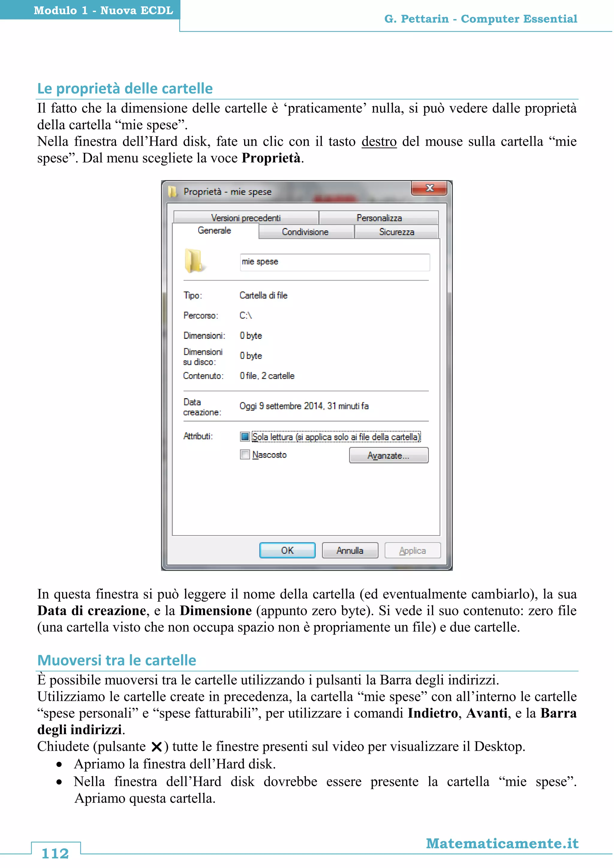 112
Matematicamente.it
G. Pettarin - Computer Essential
Modulo 1 - Nuova ECDL
Le proprietà delle cartelle
Il fatto che la dimensione delle cartelle è ‘praticamente’ nulla, si può vedere dalle proprietà
della cartella “mie spese”.
Nella finestra dell’Hard disk, fate un clic con il tasto destro del mouse sulla cartella “mie
spese”. Dal menu scegliete la voce Proprietà.
In questa finestra si può leggere il nome della cartella (ed eventualmente cambiarlo), la sua
Data di creazione, e la Dimensione (appunto zero byte). Si vede il suo contenuto: zero file
(una cartella visto che non occupa spazio non è propriamente un file) e due cartelle.
Muoversi tra le cartelle
È possibile muoversi tra le cartelle utilizzando i pulsanti la Barra degli indirizzi.
Utilizziamo le cartelle create in precedenza, la cartella “mie spese” con all’interno le cartelle
“spese personali” e “spese fatturabili”, per utilizzare i comandi Indietro, Avanti, e la Barra
degli indirizzi.
Chiudete (pulsante ) tutte le finestre presenti sul video per visualizzare il Desktop.
 Apriamo la finestra dell’Hard disk.
 Nella finestra dell’Hard disk dovrebbe essere presente la cartella “mie spese”.
Apriamo questa cartella.
 