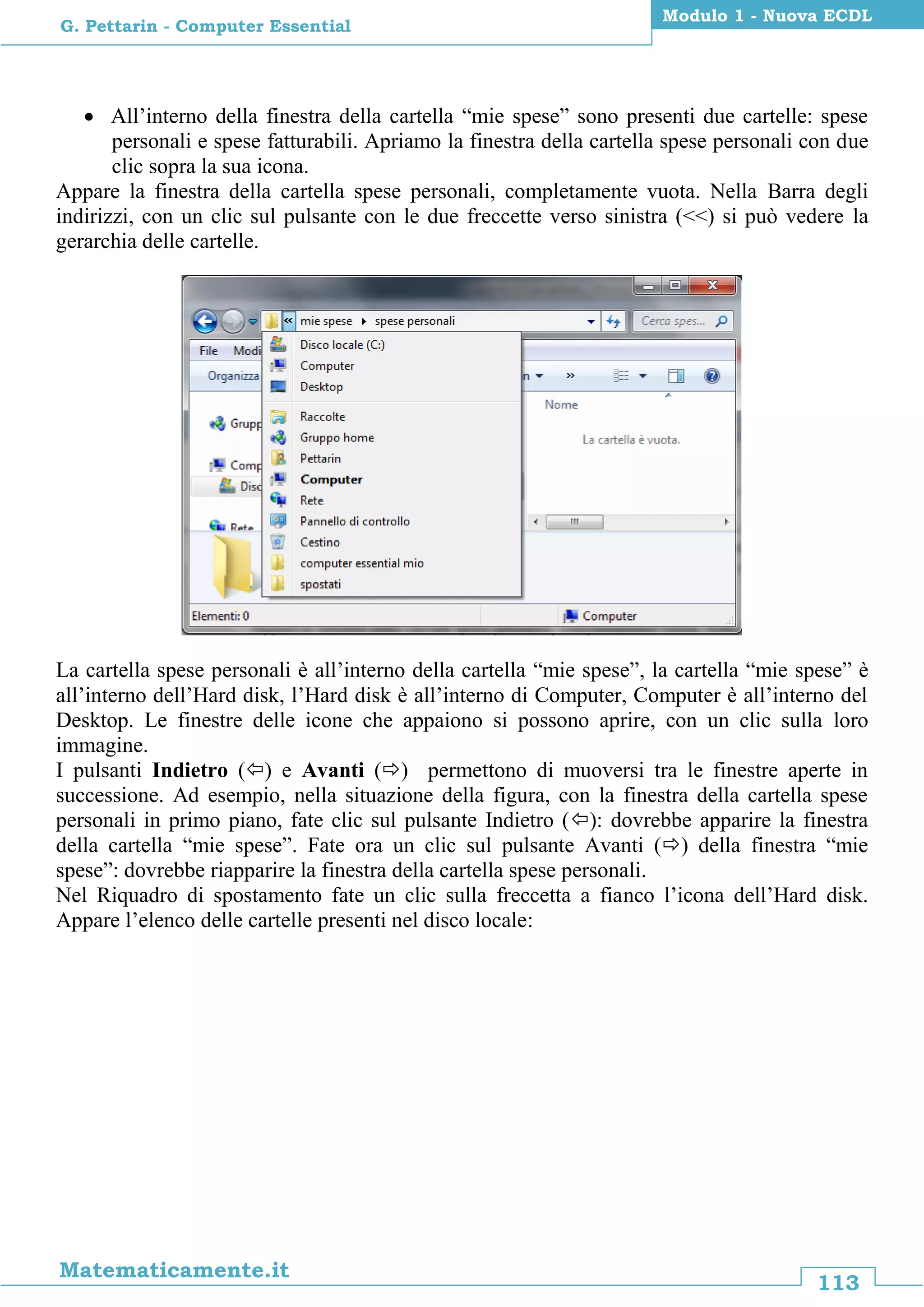113
Matematicamente.it
Modulo 1 - Nuova ECDL
G. Pettarin - Computer Essential
 All’interno della finestra della cartella “mie spese” sono presenti due cartelle: spese
personali e spese fatturabili. Apriamo la finestra della cartella spese personali con due
clic sopra la sua icona.
Appare la finestra della cartella spese personali, completamente vuota. Nella Barra degli
indirizzi, con un clic sul pulsante con le due freccette verso sinistra (<<) si può vedere la
gerarchia delle cartelle.
La cartella spese personali è all’interno della cartella “mie spese”, la cartella “mie spese” è
all’interno dell’Hard disk, l’Hard disk è all’interno di Computer, Computer è all’interno del
Desktop. Le finestre delle icone che appaiono si possono aprire, con un clic sulla loro
immagine.
I pulsanti Indietro () e Avanti () permettono di muoversi tra le finestre aperte in
successione. Ad esempio, nella situazione della figura, con la finestra della cartella spese
personali in primo piano, fate clic sul pulsante Indietro (): dovrebbe apparire la finestra
della cartella “mie spese”. Fate ora un clic sul pulsante Avanti () della finestra “mie
spese”: dovrebbe riapparire la finestra della cartella spese personali.
Nel Riquadro di spostamento fate un clic sulla freccetta a fianco l’icona dell’Hard disk.
Appare l’elenco delle cartelle presenti nel disco locale:
 