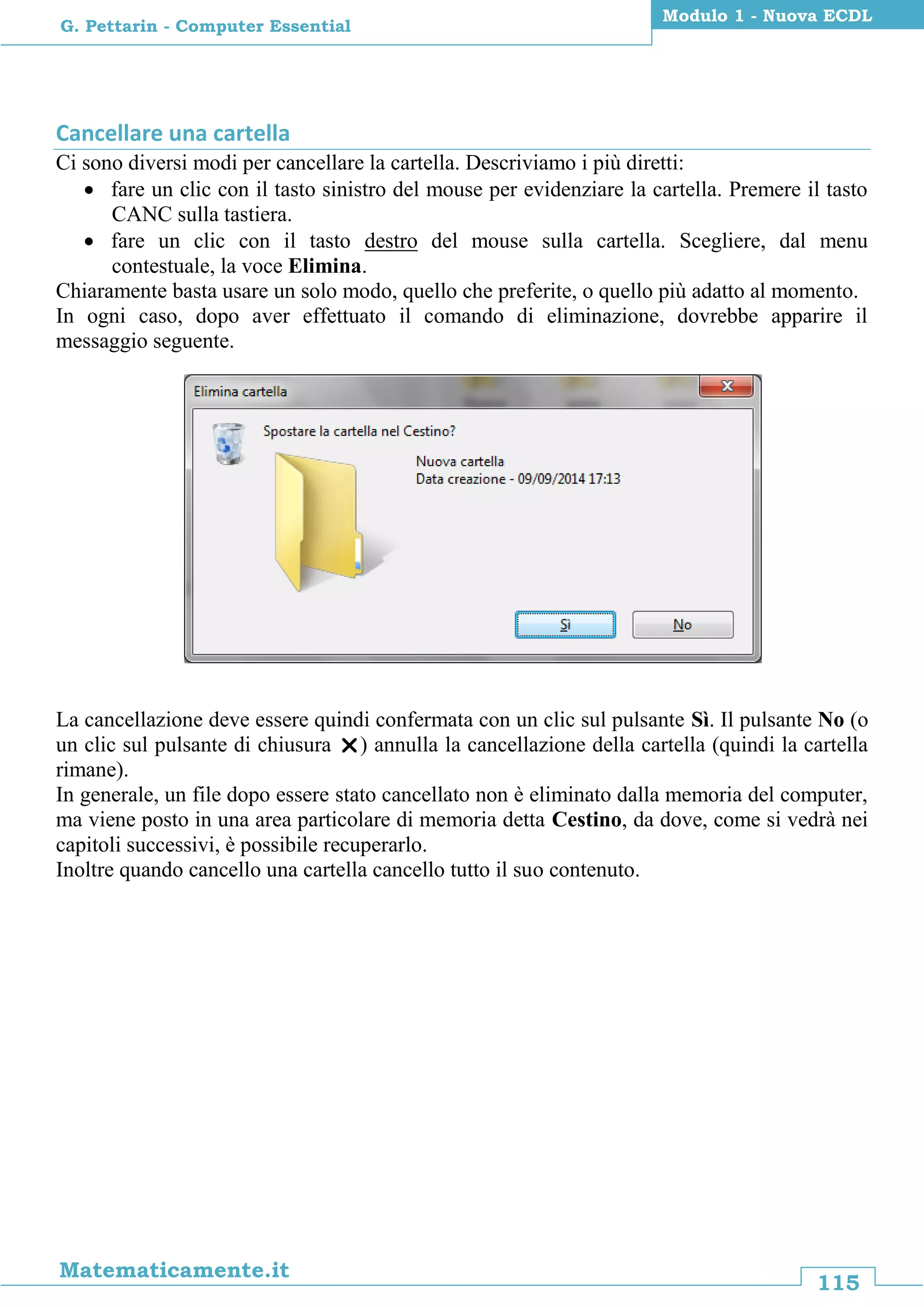 115
Matematicamente.it
Modulo 1 - Nuova ECDL
G. Pettarin - Computer Essential
Cancellare una cartella
Ci sono diversi modi per cancellare la cartella. Descriviamo i più diretti:
 fare un clic con il tasto sinistro del mouse per evidenziare la cartella. Premere il tasto
CANC sulla tastiera.
 fare un clic con il tasto destro del mouse sulla cartella. Scegliere, dal menu
contestuale, la voce Elimina.
Chiaramente basta usare un solo modo, quello che preferite, o quello più adatto al momento.
In ogni caso, dopo aver effettuato il comando di eliminazione, dovrebbe apparire il
messaggio seguente.
La cancellazione deve essere quindi confermata con un clic sul pulsante Sì. Il pulsante No (o
un clic sul pulsante di chiusura ) annulla la cancellazione della cartella (quindi la cartella
rimane).
In generale, un file dopo essere stato cancellato non è eliminato dalla memoria del computer,
ma viene posto in una area particolare di memoria detta Cestino, da dove, come si vedrà nei
capitoli successivi, è possibile recuperarlo.
Inoltre quando cancello una cartella cancello tutto il suo contenuto.
 