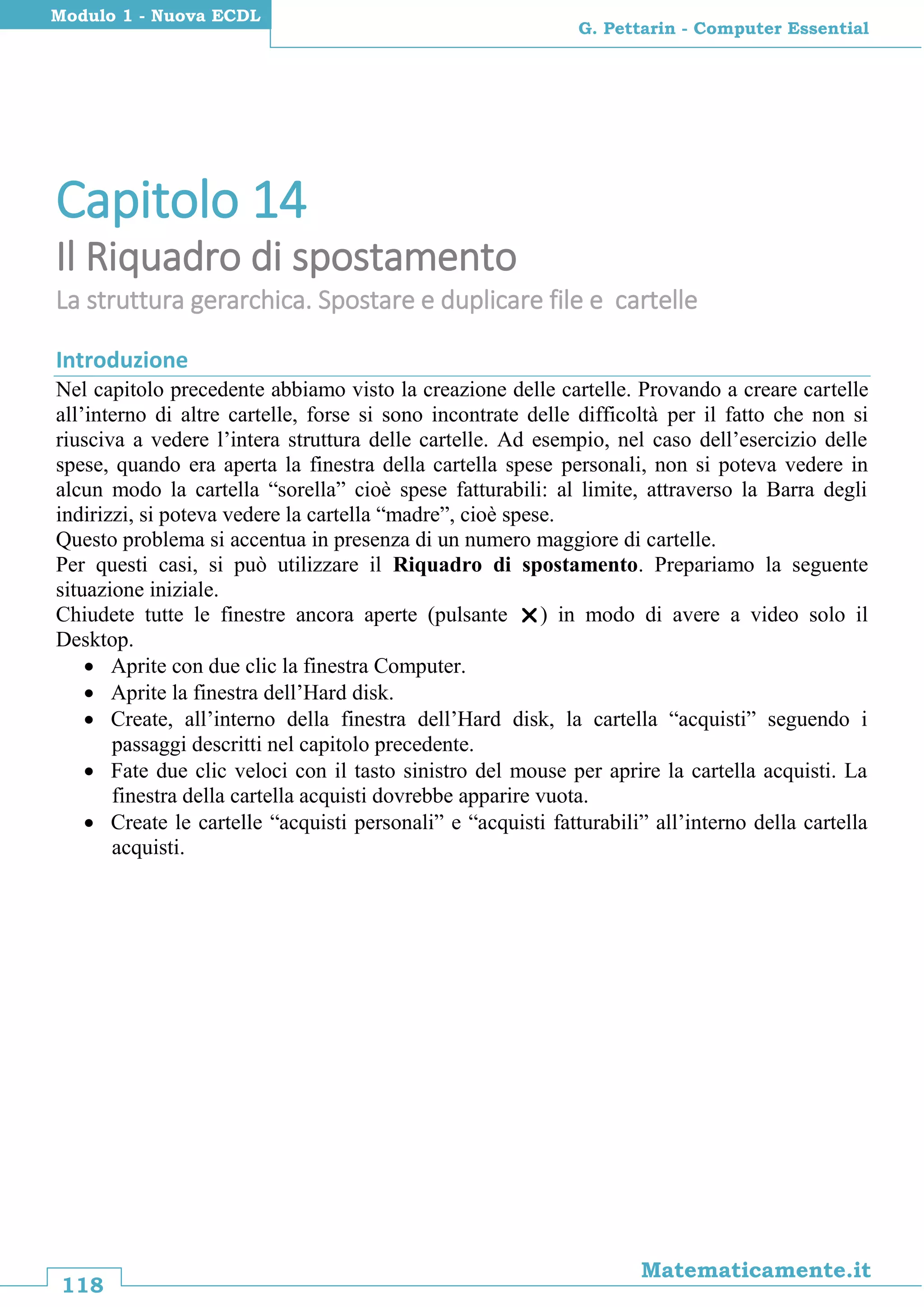 118
Matematicamente.it
G. Pettarin - Computer Essential
Modulo 1 - Nuova ECDL
Capitolo 14
Il Riquadro di spostamento
La struttura gerarchica. Spostare e duplicare file e cartelle
Introduzione
Nel capitolo precedente abbiamo visto la creazione delle cartelle. Provando a creare cartelle
all’interno di altre cartelle, forse si sono incontrate delle difficoltà per il fatto che non si
riusciva a vedere l’intera struttura delle cartelle. Ad esempio, nel caso dell’esercizio delle
spese, quando era aperta la finestra della cartella spese personali, non si poteva vedere in
alcun modo la cartella “sorella” cioè spese fatturabili: al limite, attraverso la Barra degli
indirizzi, si poteva vedere la cartella “madre”, cioè spese.
Questo problema si accentua in presenza di un numero maggiore di cartelle.
Per questi casi, si può utilizzare il Riquadro di spostamento. Prepariamo la seguente
situazione iniziale.
Chiudete tutte le finestre ancora aperte (pulsante ) in modo di avere a video solo il
Desktop.
 Aprite con due clic la finestra Computer.
 Aprite la finestra dell’Hard disk.
 Create, all’interno della finestra dell’Hard disk, la cartella “acquisti” seguendo i
passaggi descritti nel capitolo precedente.
 Fate due clic veloci con il tasto sinistro del mouse per aprire la cartella acquisti. La
finestra della cartella acquisti dovrebbe apparire vuota.
 Create le cartelle “acquisti personali” e “acquisti fatturabili” all’interno della cartella
acquisti.
 