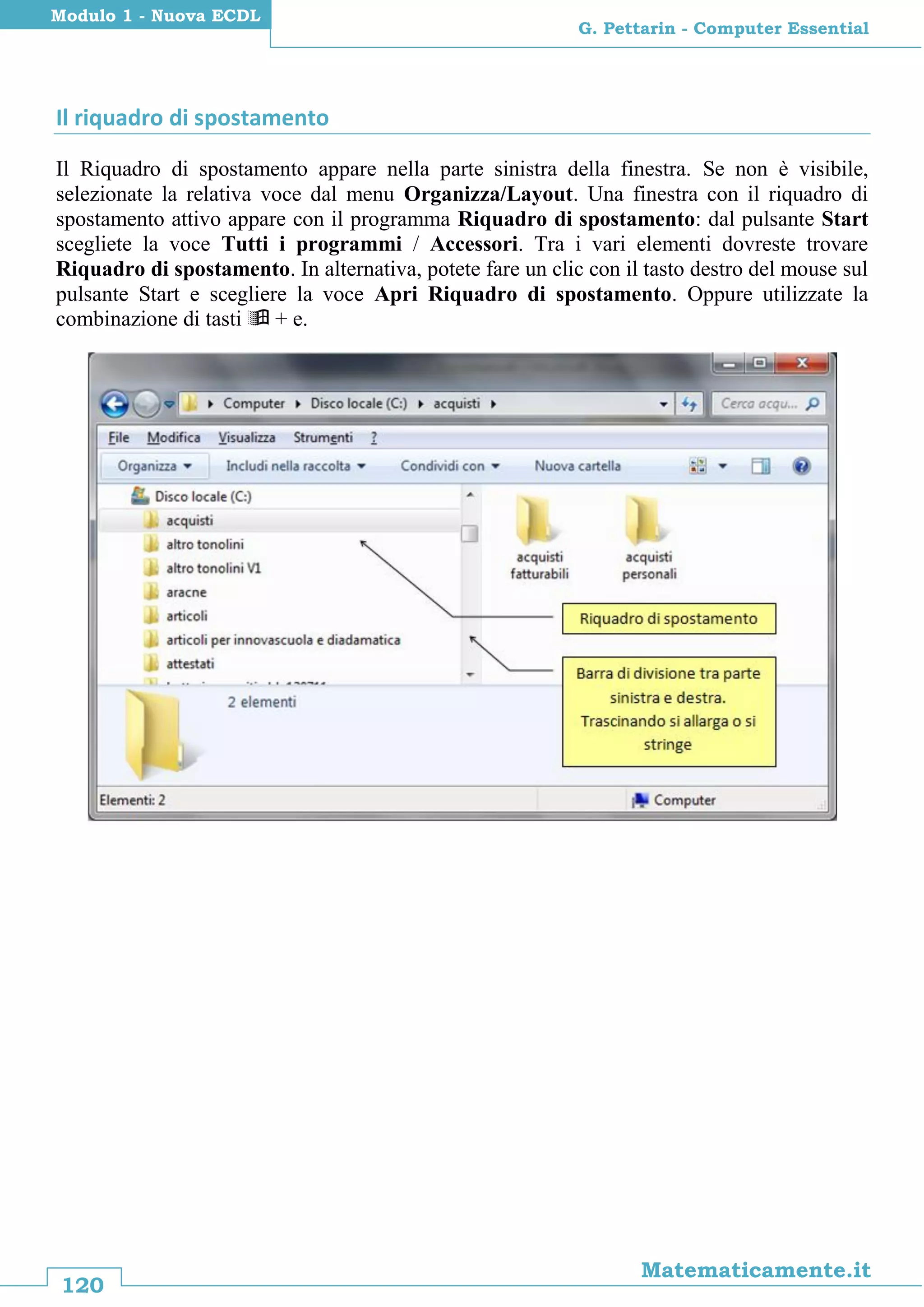 120
Matematicamente.it
G. Pettarin - Computer Essential
Modulo 1 - Nuova ECDL
Il riquadro di spostamento
Il Riquadro di spostamento appare nella parte sinistra della finestra. Se non è visibile,
selezionate la relativa voce dal menu Organizza/Layout. Una finestra con il riquadro di
spostamento attivo appare con il programma Riquadro di spostamento: dal pulsante Start
scegliete la voce Tutti i programmi / Accessori. Tra i vari elementi dovreste trovare
Riquadro di spostamento. In alternativa, potete fare un clic con il tasto destro del mouse sul
pulsante Start e scegliere la voce Apri Riquadro di spostamento. Oppure utilizzate la
combinazione di tasti  + e.
 