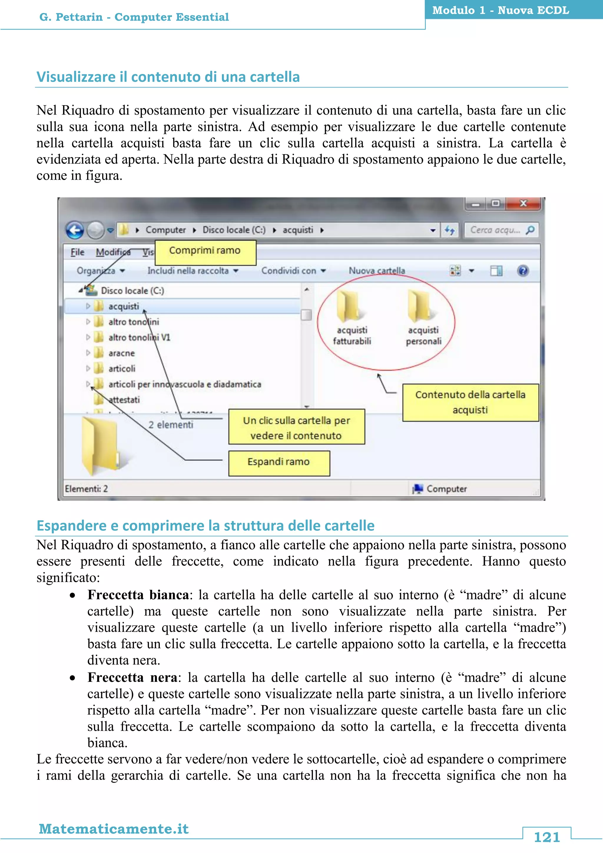 121
Matematicamente.it
Modulo 1 - Nuova ECDL
G. Pettarin - Computer Essential
Visualizzare il contenuto di una cartella
Nel Riquadro di spostamento per visualizzare il contenuto di una cartella, basta fare un clic
sulla sua icona nella parte sinistra. Ad esempio per visualizzare le due cartelle contenute
nella cartella acquisti basta fare un clic sulla cartella acquisti a sinistra. La cartella è
evidenziata ed aperta. Nella parte destra di Riquadro di spostamento appaiono le due cartelle,
come in figura.
Espandere e comprimere la struttura delle cartelle
Nel Riquadro di spostamento, a fianco alle cartelle che appaiono nella parte sinistra, possono
essere presenti delle freccette, come indicato nella figura precedente. Hanno questo
significato:
 Freccetta bianca: la cartella ha delle cartelle al suo interno (è “madre” di alcune
cartelle) ma queste cartelle non sono visualizzate nella parte sinistra. Per
visualizzare queste cartelle (a un livello inferiore rispetto alla cartella “madre”)
basta fare un clic sulla freccetta. Le cartelle appaiono sotto la cartella, e la freccetta
diventa nera.
 Freccetta nera: la cartella ha delle cartelle al suo interno (è “madre” di alcune
cartelle) e queste cartelle sono visualizzate nella parte sinistra, a un livello inferiore
rispetto alla cartella “madre”. Per non visualizzare queste cartelle basta fare un clic
sulla freccetta. Le cartelle scompaiono da sotto la cartella, e la freccetta diventa
bianca.
Le freccette servono a far vedere/non vedere le sottocartelle, cioè ad espandere o comprimere
i rami della gerarchia di cartelle. Se una cartella non ha la freccetta significa che non ha
 