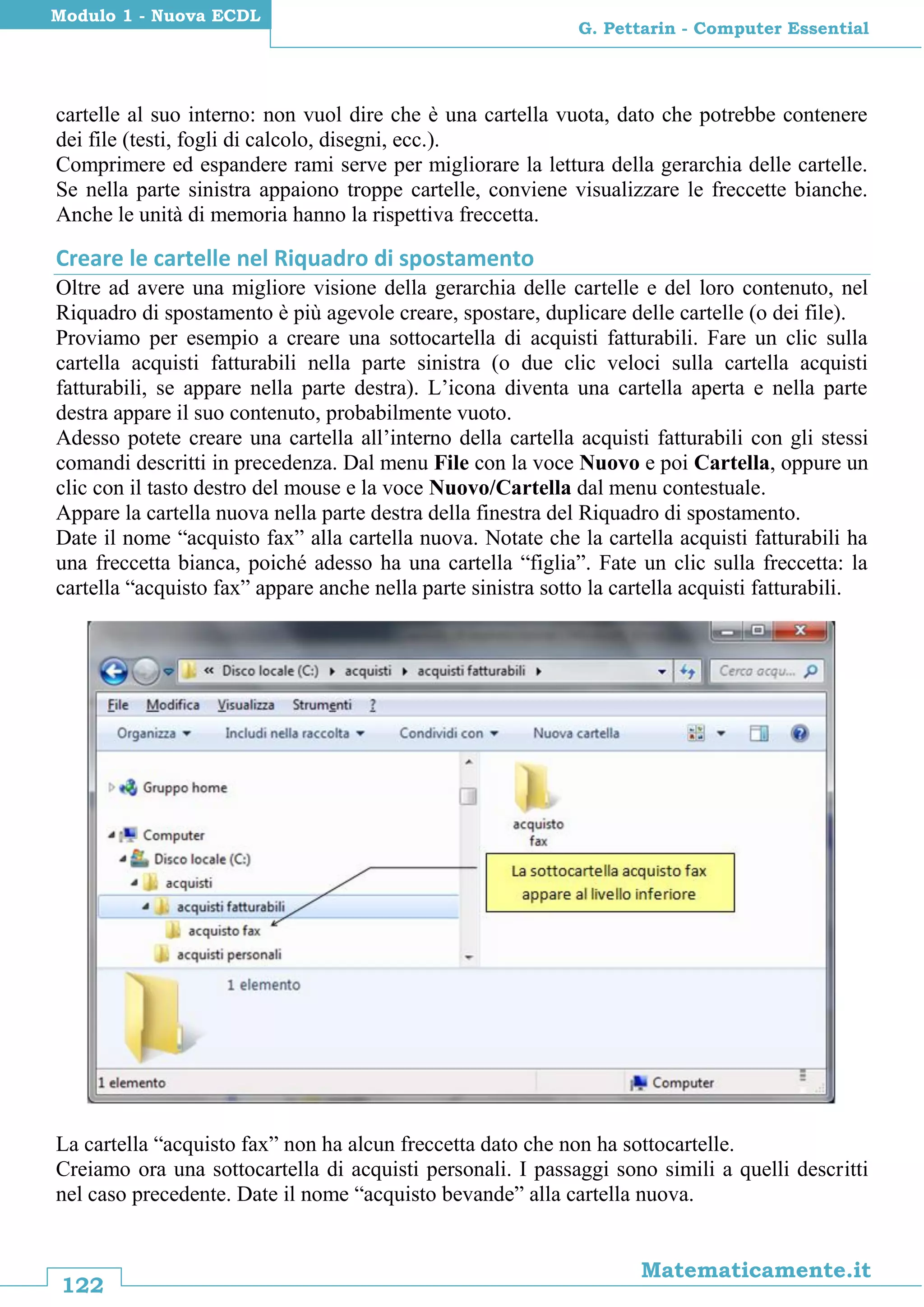 122
Matematicamente.it
G. Pettarin - Computer Essential
Modulo 1 - Nuova ECDL
cartelle al suo interno: non vuol dire che è una cartella vuota, dato che potrebbe contenere
dei file (testi, fogli di calcolo, disegni, ecc.).
Comprimere ed espandere rami serve per migliorare la lettura della gerarchia delle cartelle.
Se nella parte sinistra appaiono troppe cartelle, conviene visualizzare le freccette bianche.
Anche le unità di memoria hanno la rispettiva freccetta.
Creare le cartelle nel Riquadro di spostamento
Oltre ad avere una migliore visione della gerarchia delle cartelle e del loro contenuto, nel
Riquadro di spostamento è più agevole creare, spostare, duplicare delle cartelle (o dei file).
Proviamo per esempio a creare una sottocartella di acquisti fatturabili. Fare un clic sulla
cartella acquisti fatturabili nella parte sinistra (o due clic veloci sulla cartella acquisti
fatturabili, se appare nella parte destra). L’icona diventa una cartella aperta e nella parte
destra appare il suo contenuto, probabilmente vuoto.
Adesso potete creare una cartella all’interno della cartella acquisti fatturabili con gli stessi
comandi descritti in precedenza. Dal menu File con la voce Nuovo e poi Cartella, oppure un
clic con il tasto destro del mouse e la voce Nuovo/Cartella dal menu contestuale.
Appare la cartella nuova nella parte destra della finestra del Riquadro di spostamento.
Date il nome “acquisto fax” alla cartella nuova. Notate che la cartella acquisti fatturabili ha
una freccetta bianca, poiché adesso ha una cartella “figlia”. Fate un clic sulla freccetta: la
cartella “acquisto fax” appare anche nella parte sinistra sotto la cartella acquisti fatturabili.
La cartella “acquisto fax” non ha alcun freccetta dato che non ha sottocartelle.
Creiamo ora una sottocartella di acquisti personali. I passaggi sono simili a quelli descritti
nel caso precedente. Date il nome “acquisto bevande” alla cartella nuova.
 