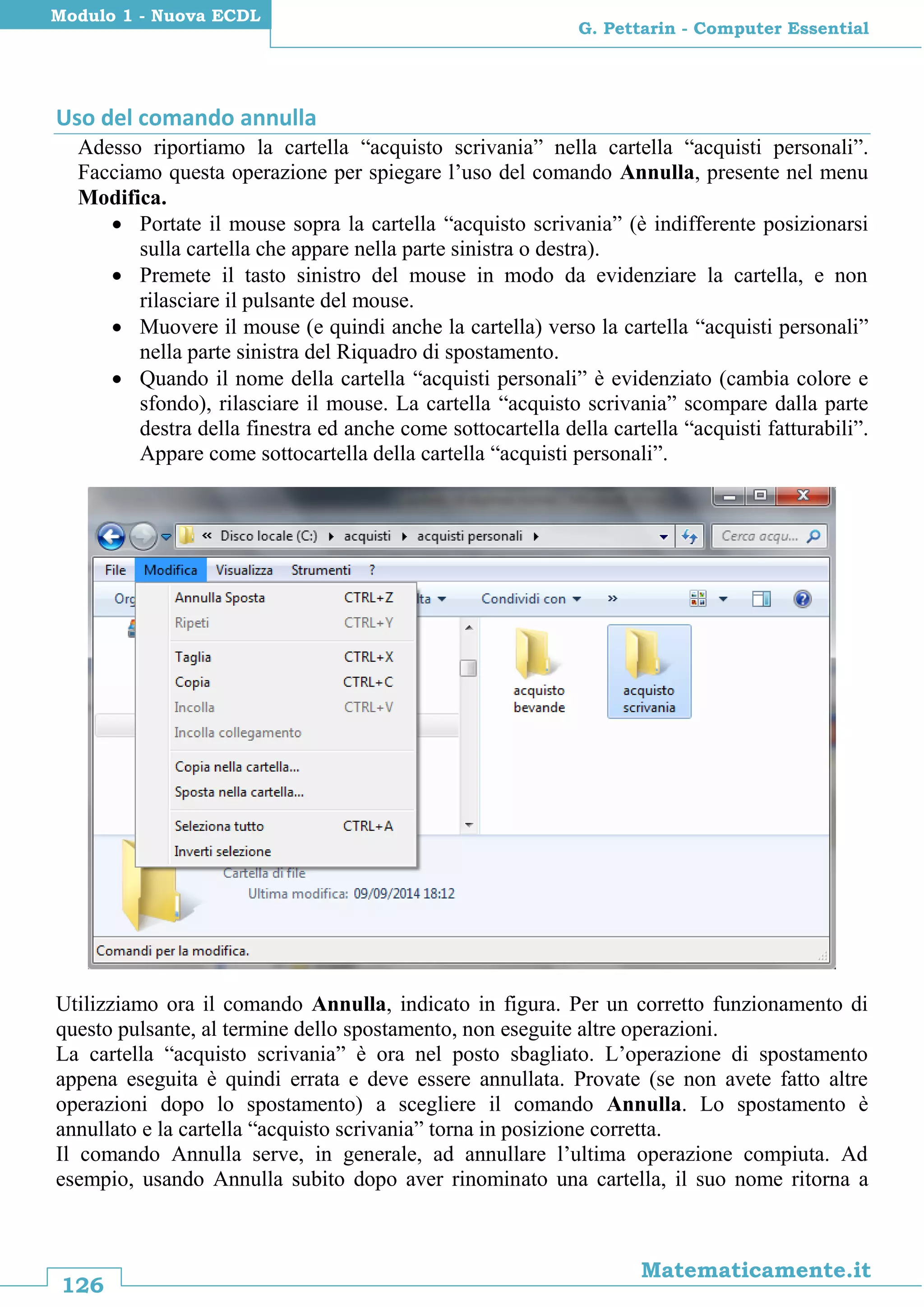126
Matematicamente.it
G. Pettarin - Computer Essential
Modulo 1 - Nuova ECDL
Uso del comando annulla
Adesso riportiamo la cartella “acquisto scrivania” nella cartella “acquisti personali”.
Facciamo questa operazione per spiegare l’uso del comando Annulla, presente nel menu
Modifica.
 Portate il mouse sopra la cartella “acquisto scrivania” (è indifferente posizionarsi
sulla cartella che appare nella parte sinistra o destra).
 Premete il tasto sinistro del mouse in modo da evidenziare la cartella, e non
rilasciare il pulsante del mouse.
 Muovere il mouse (e quindi anche la cartella) verso la cartella “acquisti personali”
nella parte sinistra del Riquadro di spostamento.
 Quando il nome della cartella “acquisti personali” è evidenziato (cambia colore e
sfondo), rilasciare il mouse. La cartella “acquisto scrivania” scompare dalla parte
destra della finestra ed anche come sottocartella della cartella “acquisti fatturabili”.
Appare come sottocartella della cartella “acquisti personali”.
Utilizziamo ora il comando Annulla, indicato in figura. Per un corretto funzionamento di
questo pulsante, al termine dello spostamento, non eseguite altre operazioni.
La cartella “acquisto scrivania” è ora nel posto sbagliato. L’operazione di spostamento
appena eseguita è quindi errata e deve essere annullata. Provate (se non avete fatto altre
operazioni dopo lo spostamento) a scegliere il comando Annulla. Lo spostamento è
annullato e la cartella “acquisto scrivania” torna in posizione corretta.
Il comando Annulla serve, in generale, ad annullare l’ultima operazione compiuta. Ad
esempio, usando Annulla subito dopo aver rinominato una cartella, il suo nome ritorna a
 