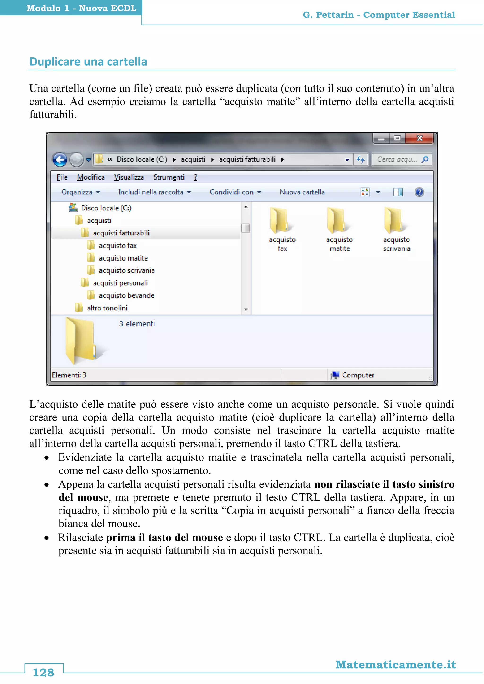 128
Matematicamente.it
G. Pettarin - Computer Essential
Modulo 1 - Nuova ECDL
Duplicare una cartella
Una cartella (come un file) creata può essere duplicata (con tutto il suo contenuto) in un’altra
cartella. Ad esempio creiamo la cartella “acquisto matite” all’interno della cartella acquisti
fatturabili.
L’acquisto delle matite può essere visto anche come un acquisto personale. Si vuole quindi
creare una copia della cartella acquisto matite (cioè duplicare la cartella) all’interno della
cartella acquisti personali. Un modo consiste nel trascinare la cartella acquisto matite
all’interno della cartella acquisti personali, premendo il tasto CTRL della tastiera.
 Evidenziate la cartella acquisto matite e trascinatela nella cartella acquisti personali,
come nel caso dello spostamento.
 Appena la cartella acquisti personali risulta evidenziata non rilasciate il tasto sinistro
del mouse, ma premete e tenete premuto il testo CTRL della tastiera. Appare, in un
riquadro, il simbolo più e la scritta “Copia in acquisti personali” a fianco della freccia
bianca del mouse.
 Rilasciate prima il tasto del mouse e dopo il tasto CTRL. La cartella è duplicata, cioè
presente sia in acquisti fatturabili sia in acquisti personali.
 