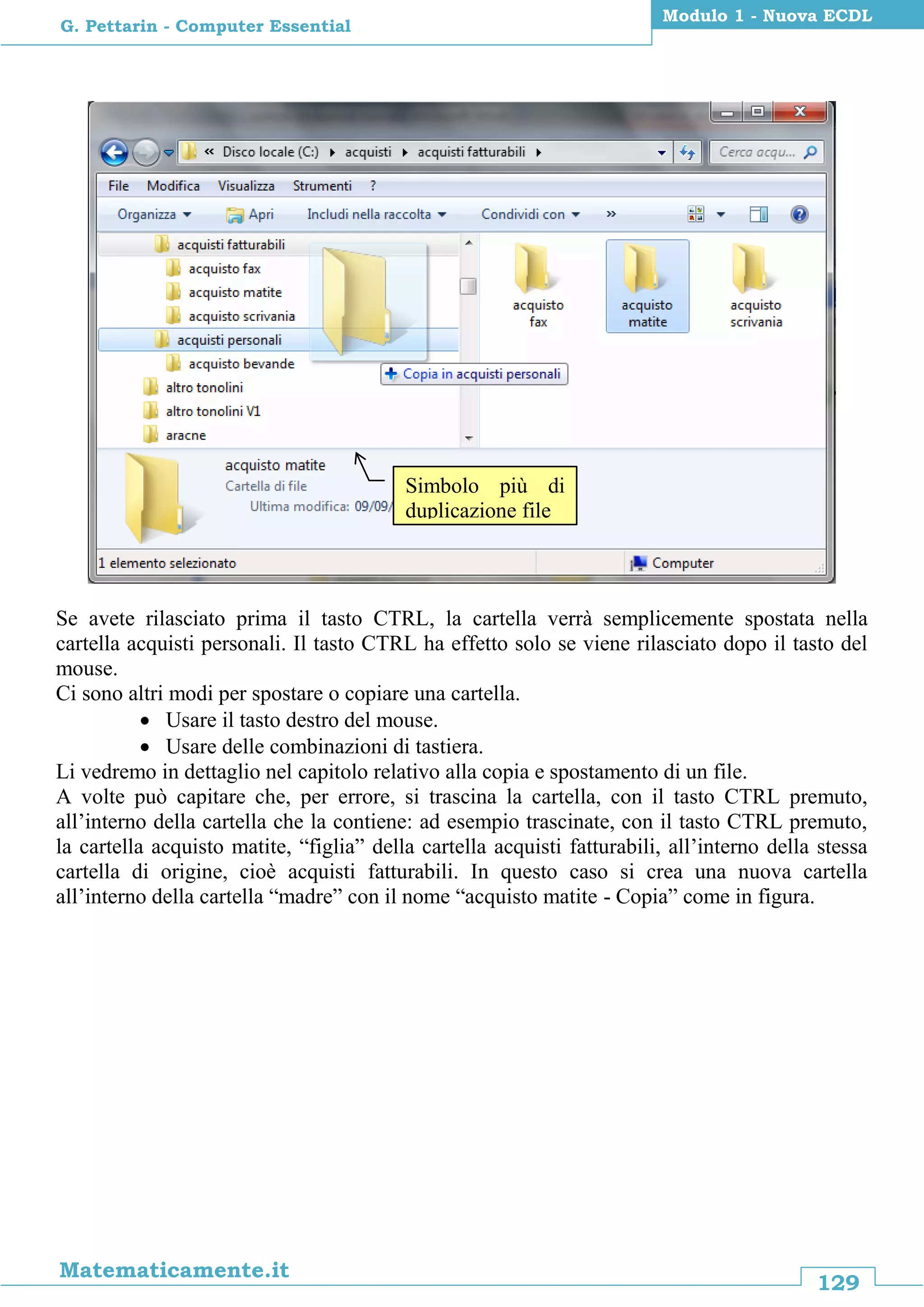 129
Matematicamente.it
Modulo 1 - Nuova ECDL
G. Pettarin - Computer Essential
Se avete rilasciato prima il tasto CTRL, la cartella verrà semplicemente spostata nella
cartella acquisti personali. Il tasto CTRL ha effetto solo se viene rilasciato dopo il tasto del
mouse.
Ci sono altri modi per spostare o copiare una cartella.
 Usare il tasto destro del mouse.
 Usare delle combinazioni di tastiera.
Li vedremo in dettaglio nel capitolo relativo alla copia e spostamento di un file.
A volte può capitare che, per errore, si trascina la cartella, con il tasto CTRL premuto,
all’interno della cartella che la contiene: ad esempio trascinate, con il tasto CTRL premuto,
la cartella acquisto matite, “figlia” della cartella acquisti fatturabili, all’interno della stessa
cartella di origine, cioè acquisti fatturabili. In questo caso si crea una nuova cartella
all’interno della cartella “madre” con il nome “acquisto matite - Copia” come in figura.
Simbolo più di
duplicazione file
 