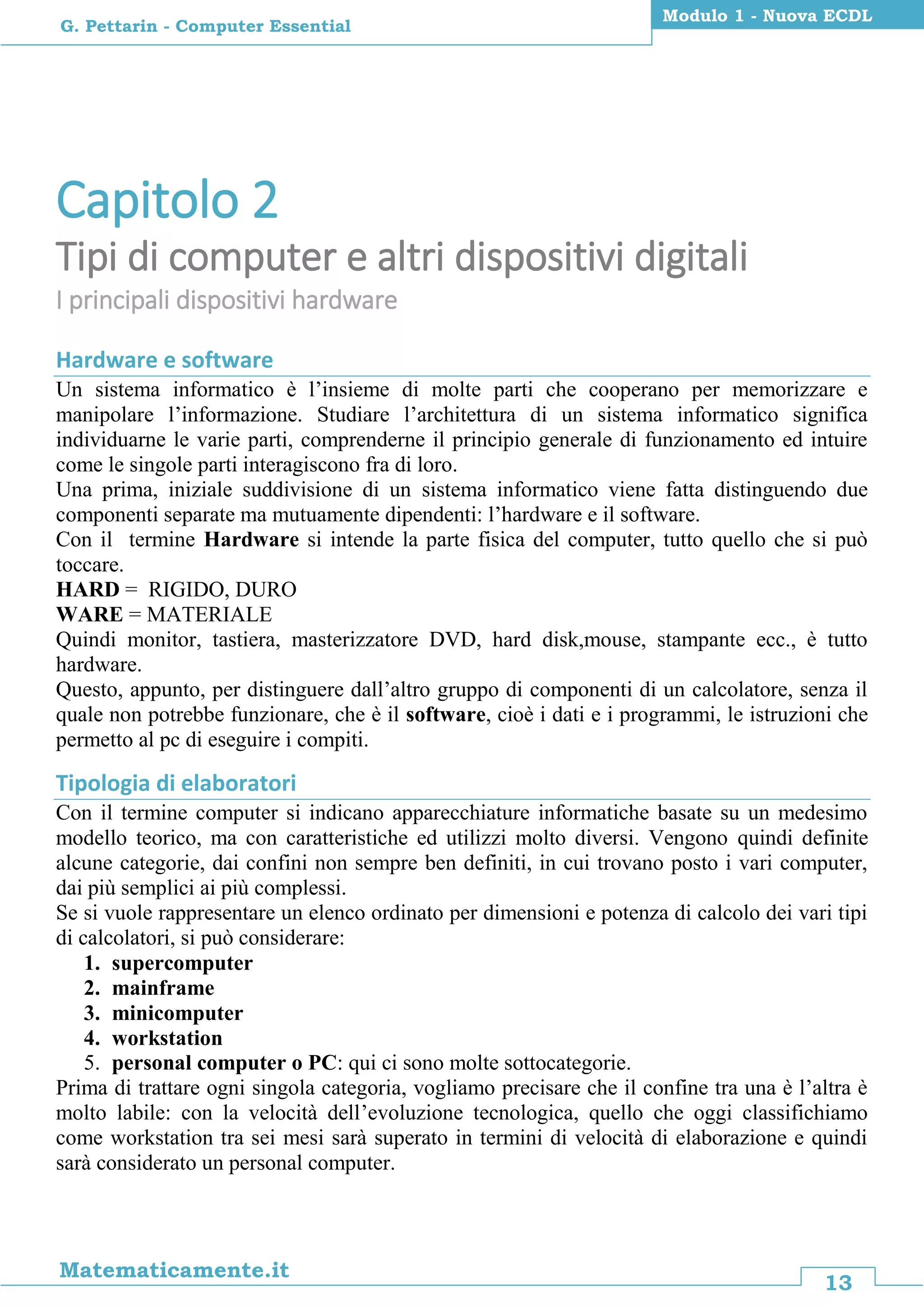 13
Matematicamente.it
Modulo 1 - Nuova ECDL
G. Pettarin - Computer Essential
Capitolo 2
Tipi di computer e altri dispositivi digitali
I principali dispositivi hardware
Hardware e software
Un sistema informatico è l’insieme di molte parti che cooperano per memorizzare e
manipolare l’informazione. Studiare l’architettura di un sistema informatico significa
individuarne le varie parti, comprenderne il principio generale di funzionamento ed intuire
come le singole parti interagiscono fra di loro.
Una prima, iniziale suddivisione di un sistema informatico viene fatta distinguendo due
componenti separate ma mutuamente dipendenti: l’hardware e il software.
Con il termine Hardware si intende la parte fisica del computer, tutto quello che si può
toccare.
HARD = RIGIDO, DURO
WARE = MATERIALE
Quindi monitor, tastiera, masterizzatore DVD, hard disk,mouse, stampante ecc., è tutto
hardware.
Questo, appunto, per distinguere dall’altro gruppo di componenti di un calcolatore, senza il
quale non potrebbe funzionare, che è il software, cioè i dati e i programmi, le istruzioni che
permetto al pc di eseguire i compiti.
Tipologia di elaboratori
Con il termine computer si indicano apparecchiature informatiche basate su un medesimo
modello teorico, ma con caratteristiche ed utilizzi molto diversi. Vengono quindi definite
alcune categorie, dai confini non sempre ben definiti, in cui trovano posto i vari computer,
dai più semplici ai più complessi.
Se si vuole rappresentare un elenco ordinato per dimensioni e potenza di calcolo dei vari tipi
di calcolatori, si può considerare:
1. supercomputer
2. mainframe
3. minicomputer
4. workstation
5. personal computer o PC: qui ci sono molte sottocategorie.
Prima di trattare ogni singola categoria, vogliamo precisare che il confine tra una è l’altra è
molto labile: con la velocità dell’evoluzione tecnologica, quello che oggi classifichiamo
come workstation tra sei mesi sarà superato in termini di velocità di elaborazione e quindi
sarà considerato un personal computer.
 