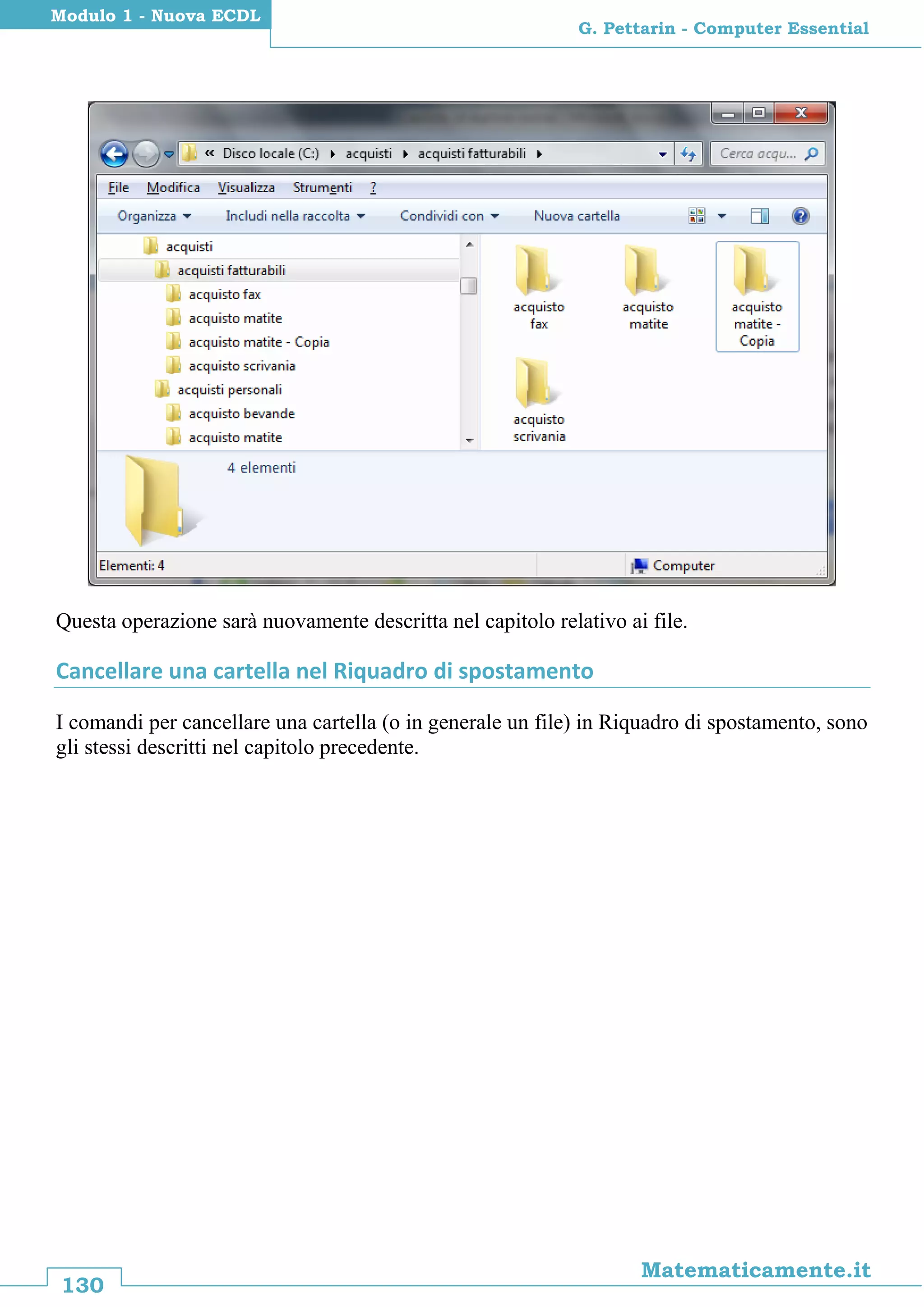 130
Matematicamente.it
G. Pettarin - Computer Essential
Modulo 1 - Nuova ECDL
Questa operazione sarà nuovamente descritta nel capitolo relativo ai file.
Cancellare una cartella nel Riquadro di spostamento
I comandi per cancellare una cartella (o in generale un file) in Riquadro di spostamento, sono
gli stessi descritti nel capitolo precedente.
 