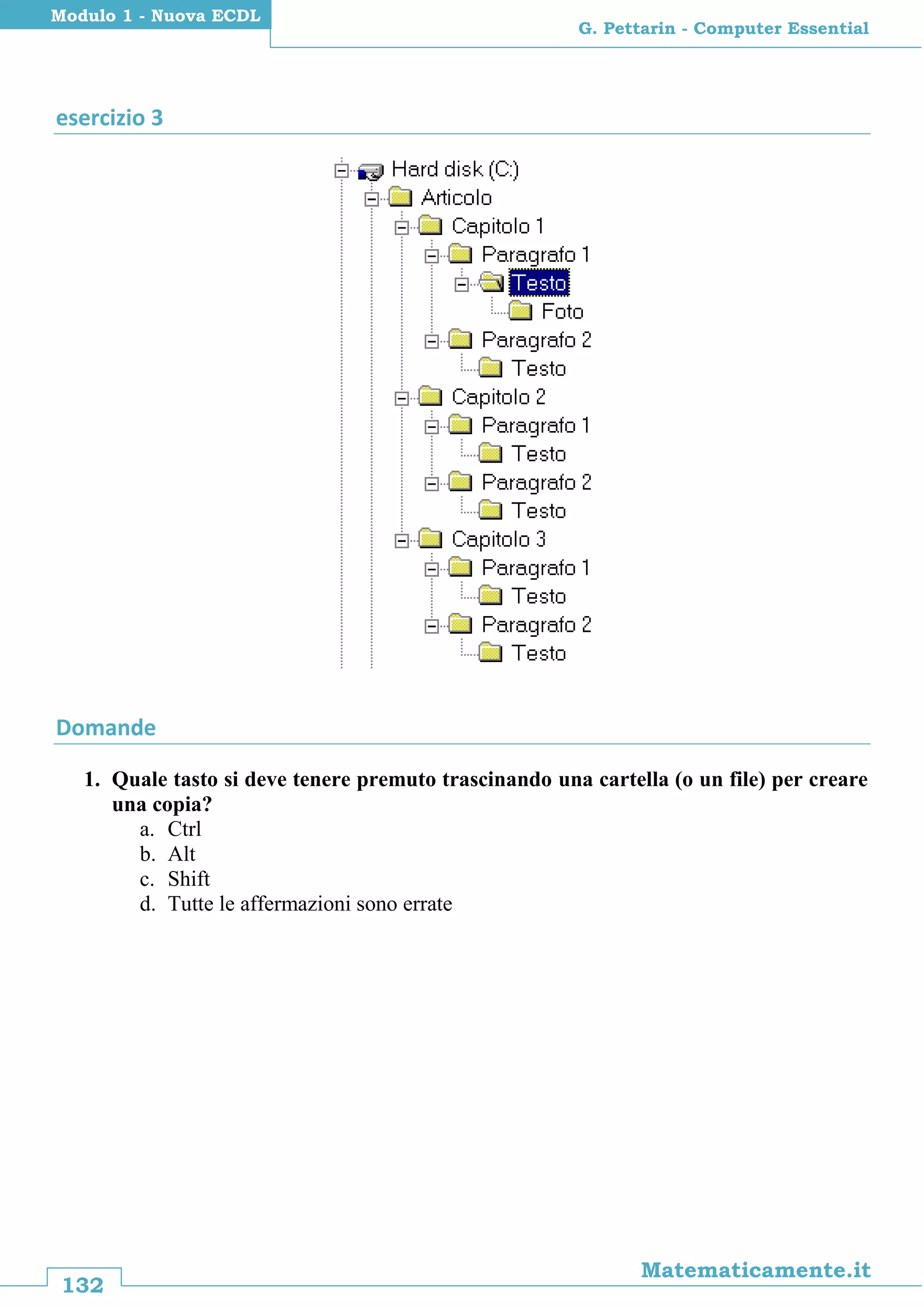 132
Matematicamente.it
G. Pettarin - Computer Essential
Modulo 1 - Nuova ECDL
esercizio 3
Domande
1. Quale tasto si deve tenere premuto trascinando una cartella (o un file) per creare
una copia?
a. Ctrl
b. Alt
c. Shift
d. Tutte le affermazioni sono errate
 