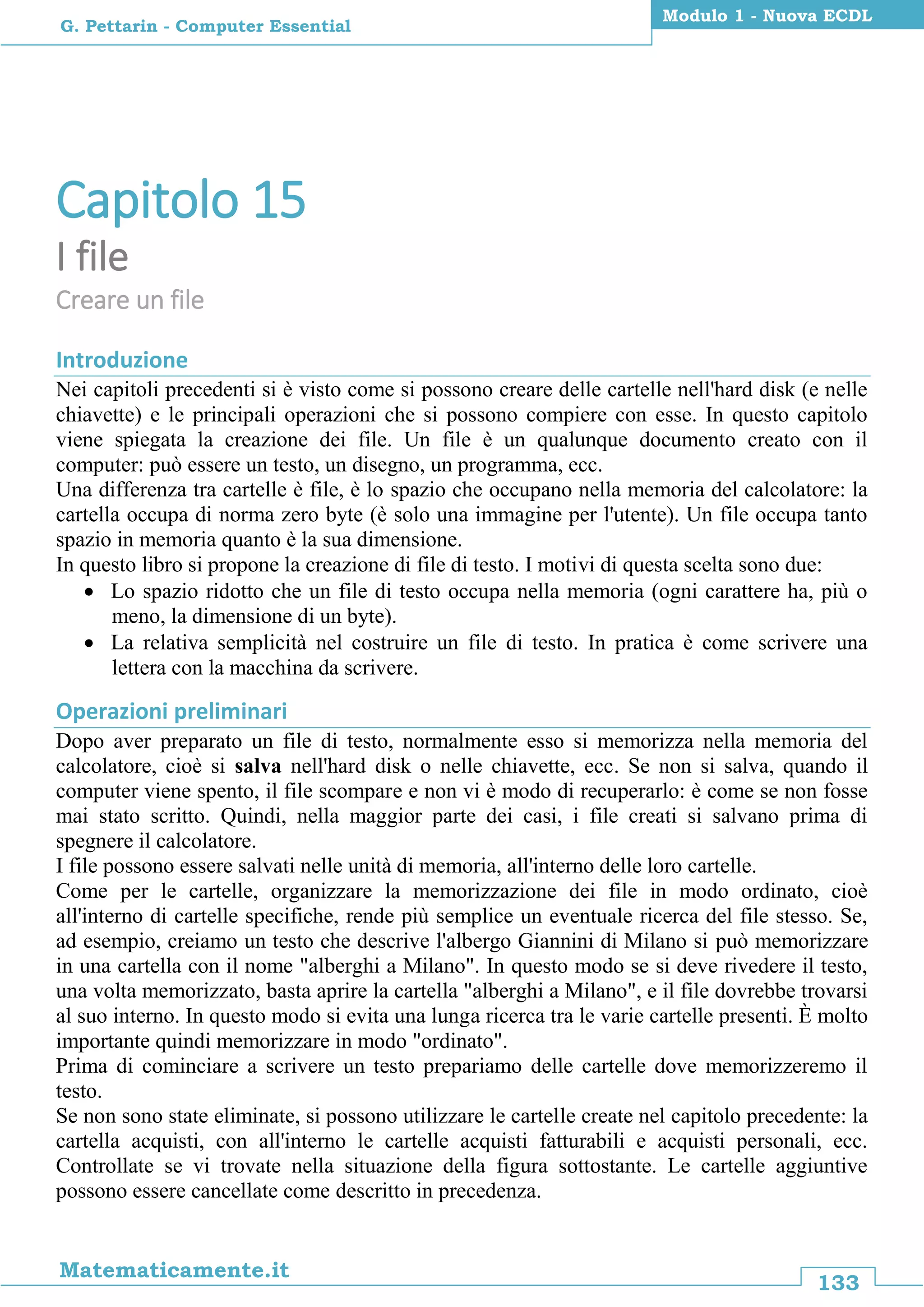 133
Matematicamente.it
Modulo 1 - Nuova ECDL
G. Pettarin - Computer Essential
Capitolo 15
I file
Creare un file
Introduzione
Nei capitoli precedenti si è visto come si possono creare delle cartelle nell'hard disk (e nelle
chiavette) e le principali operazioni che si possono compiere con esse. In questo capitolo
viene spiegata la creazione dei file. Un file è un qualunque documento creato con il
computer: può essere un testo, un disegno, un programma, ecc.
Una differenza tra cartelle è file, è lo spazio che occupano nella memoria del calcolatore: la
cartella occupa di norma zero byte (è solo una immagine per l'utente). Un file occupa tanto
spazio in memoria quanto è la sua dimensione.
In questo libro si propone la creazione di file di testo. I motivi di questa scelta sono due:
 Lo spazio ridotto che un file di testo occupa nella memoria (ogni carattere ha, più o
meno, la dimensione di un byte).
 La relativa semplicità nel costruire un file di testo. In pratica è come scrivere una
lettera con la macchina da scrivere.
Operazioni preliminari
Dopo aver preparato un file di testo, normalmente esso si memorizza nella memoria del
calcolatore, cioè si salva nell'hard disk o nelle chiavette, ecc. Se non si salva, quando il
computer viene spento, il file scompare e non vi è modo di recuperarlo: è come se non fosse
mai stato scritto. Quindi, nella maggior parte dei casi, i file creati si salvano prima di
spegnere il calcolatore.
I file possono essere salvati nelle unità di memoria, all'interno delle loro cartelle.
Come per le cartelle, organizzare la memorizzazione dei file in modo ordinato, cioè
all'interno di cartelle specifiche, rende più semplice un eventuale ricerca del file stesso. Se,
ad esempio, creiamo un testo che descrive l'albergo Giannini di Milano si può memorizzare
in una cartella con il nome "alberghi a Milano". In questo modo se si deve rivedere il testo,
una volta memorizzato, basta aprire la cartella "alberghi a Milano", e il file dovrebbe trovarsi
al suo interno. In questo modo si evita una lunga ricerca tra le varie cartelle presenti. È molto
importante quindi memorizzare in modo "ordinato".
Prima di cominciare a scrivere un testo prepariamo delle cartelle dove memorizzeremo il
testo.
Se non sono state eliminate, si possono utilizzare le cartelle create nel capitolo precedente: la
cartella acquisti, con all'interno le cartelle acquisti fatturabili e acquisti personali, ecc.
Controllate se vi trovate nella situazione della figura sottostante. Le cartelle aggiuntive
possono essere cancellate come descritto in precedenza.
 