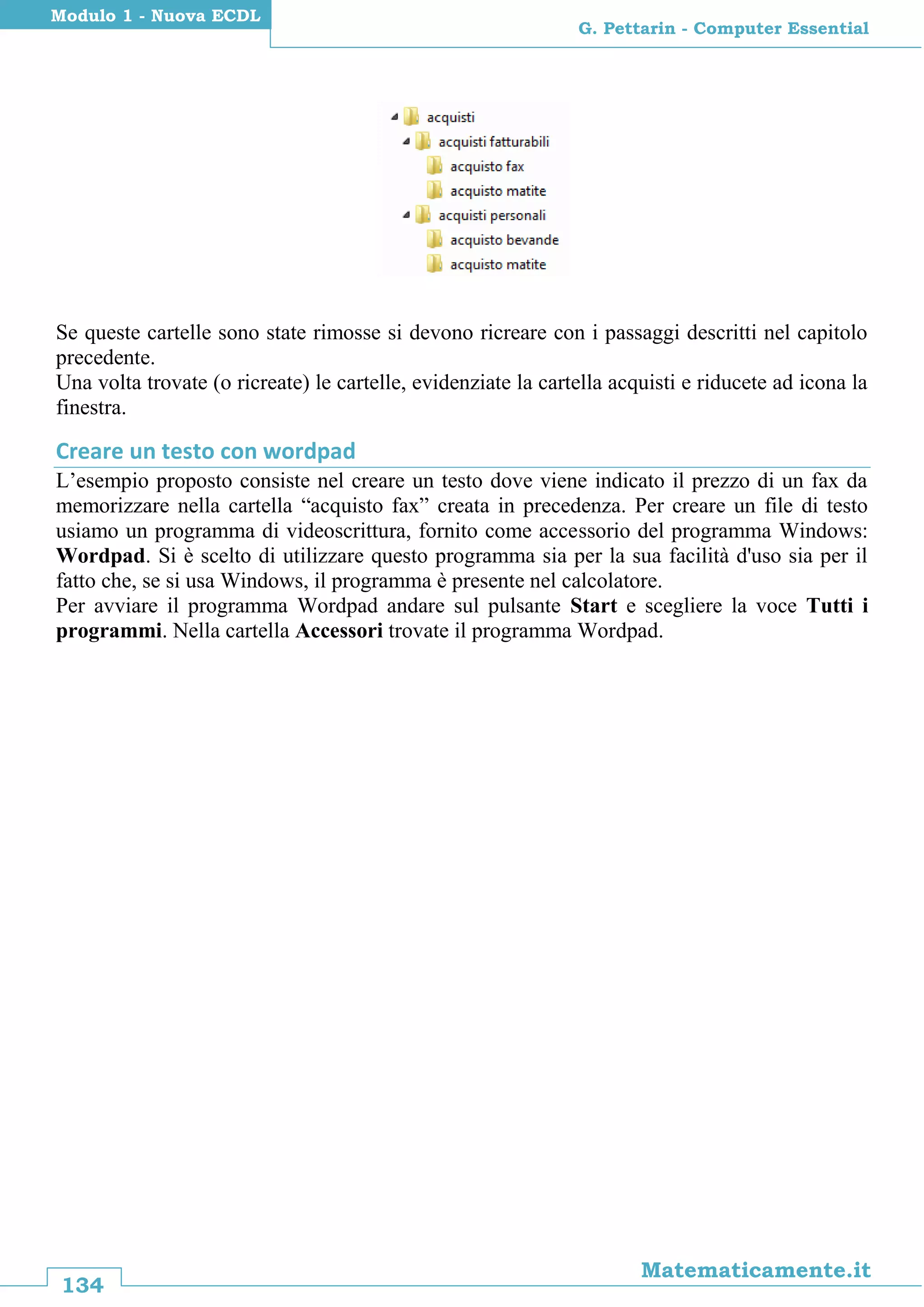 134
Matematicamente.it
G. Pettarin - Computer Essential
Modulo 1 - Nuova ECDL
Se queste cartelle sono state rimosse si devono ricreare con i passaggi descritti nel capitolo
precedente.
Una volta trovate (o ricreate) le cartelle, evidenziate la cartella acquisti e riducete ad icona la
finestra.
Creare un testo con wordpad
L’esempio proposto consiste nel creare un testo dove viene indicato il prezzo di un fax da
memorizzare nella cartella “acquisto fax” creata in precedenza. Per creare un file di testo
usiamo un programma di videoscrittura, fornito come accessorio del programma Windows:
Wordpad. Si è scelto di utilizzare questo programma sia per la sua facilità d'uso sia per il
fatto che, se si usa Windows, il programma è presente nel calcolatore.
Per avviare il programma Wordpad andare sul pulsante Start e scegliere la voce Tutti i
programmi. Nella cartella Accessori trovate il programma Wordpad.
 