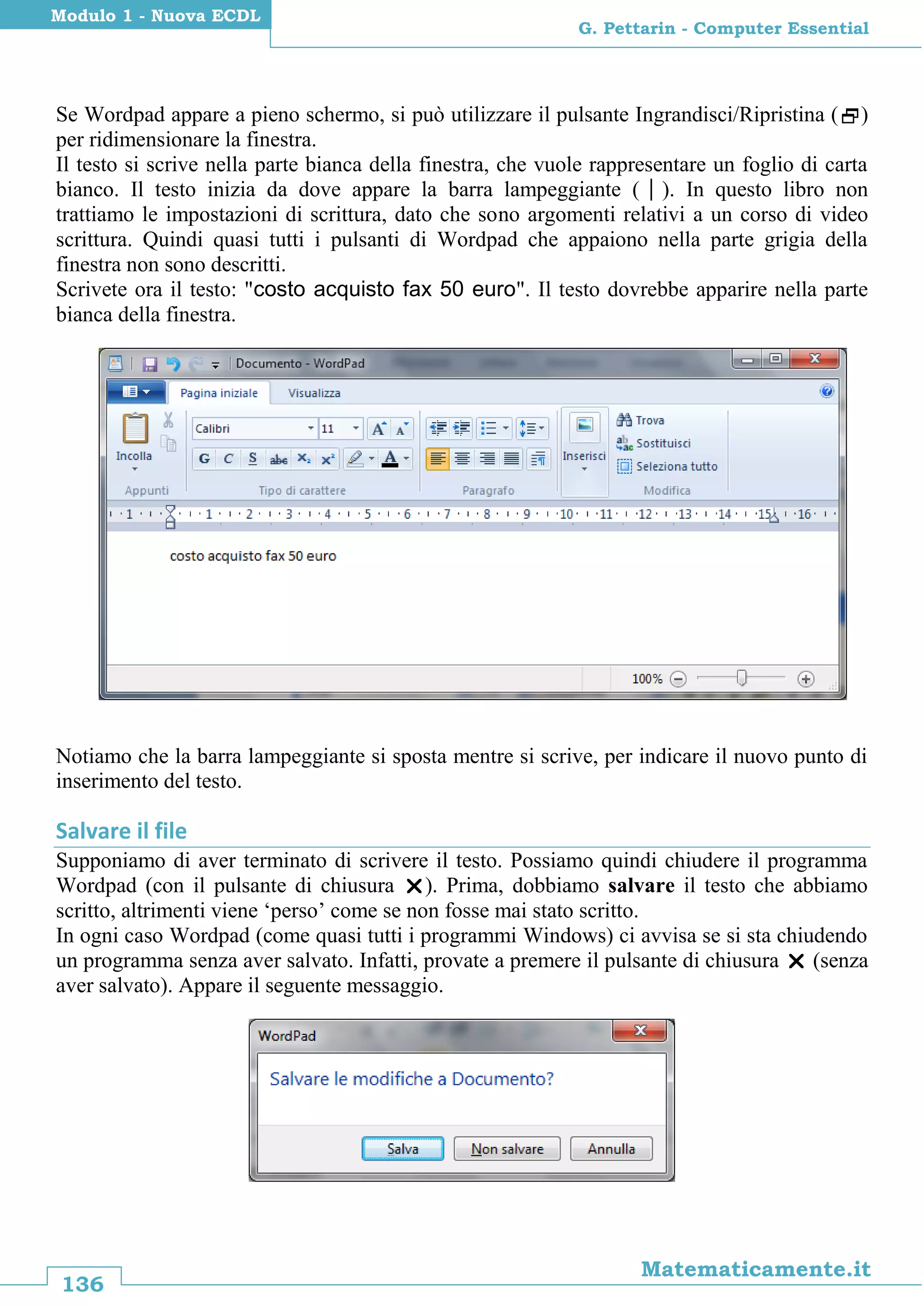 136
Matematicamente.it
G. Pettarin - Computer Essential
Modulo 1 - Nuova ECDL
Se Wordpad appare a pieno schermo, si può utilizzare il pulsante Ingrandisci/Ripristina ()
per ridimensionare la finestra.
Il testo si scrive nella parte bianca della finestra, che vuole rappresentare un foglio di carta
bianco. Il testo inizia da dove appare la barra lampeggiante (). In questo libro non
trattiamo le impostazioni di scrittura, dato che sono argomenti relativi a un corso di video
scrittura. Quindi quasi tutti i pulsanti di Wordpad che appaiono nella parte grigia della
finestra non sono descritti.
Scrivete ora il testo: "costo acquisto fax 50 euro". Il testo dovrebbe apparire nella parte
bianca della finestra.
Notiamo che la barra lampeggiante si sposta mentre si scrive, per indicare il nuovo punto di
inserimento del testo.
Salvare il file
Supponiamo di aver terminato di scrivere il testo. Possiamo quindi chiudere il programma
Wordpad (con il pulsante di chiusura ). Prima, dobbiamo salvare il testo che abbiamo
scritto, altrimenti viene ‘perso’ come se non fosse mai stato scritto.
In ogni caso Wordpad (come quasi tutti i programmi Windows) ci avvisa se si sta chiudendo
un programma senza aver salvato. Infatti, provate a premere il pulsante di chiusura  (senza
aver salvato). Appare il seguente messaggio.
 