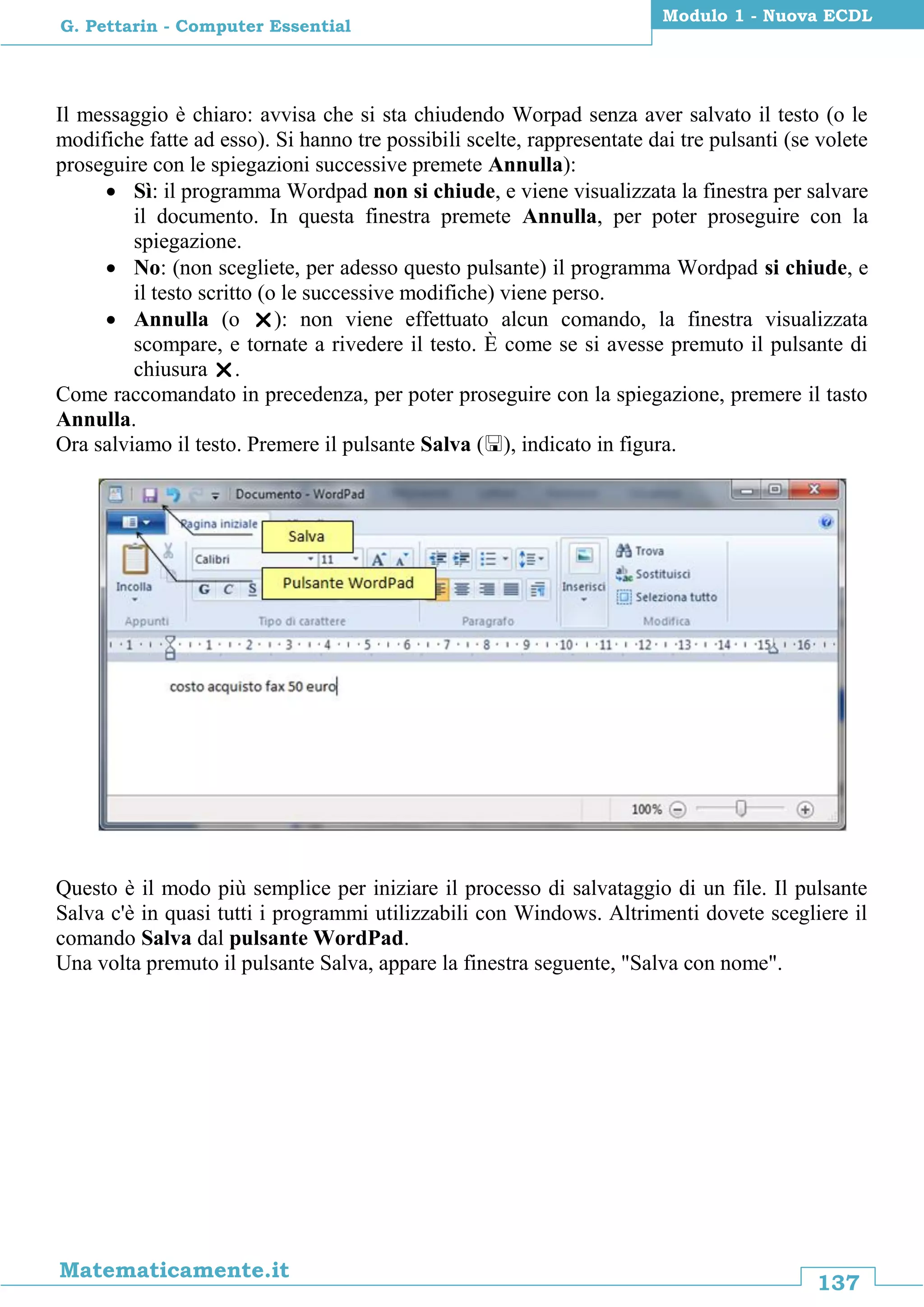 137
Matematicamente.it
Modulo 1 - Nuova ECDL
G. Pettarin - Computer Essential
Il messaggio è chiaro: avvisa che si sta chiudendo Worpad senza aver salvato il testo (o le
modifiche fatte ad esso). Si hanno tre possibili scelte, rappresentate dai tre pulsanti (se volete
proseguire con le spiegazioni successive premete Annulla):
 Sì: il programma Wordpad non si chiude, e viene visualizzata la finestra per salvare
il documento. In questa finestra premete Annulla, per poter proseguire con la
spiegazione.
 No: (non scegliete, per adesso questo pulsante) il programma Wordpad si chiude, e
il testo scritto (o le successive modifiche) viene perso.
 Annulla (o ): non viene effettuato alcun comando, la finestra visualizzata
scompare, e tornate a rivedere il testo. È come se si avesse premuto il pulsante di
chiusura .
Come raccomandato in precedenza, per poter proseguire con la spiegazione, premere il tasto
Annulla.
Ora salviamo il testo. Premere il pulsante Salva (), indicato in figura.
Questo è il modo più semplice per iniziare il processo di salvataggio di un file. Il pulsante
Salva c'è in quasi tutti i programmi utilizzabili con Windows. Altrimenti dovete scegliere il
comando Salva dal pulsante WordPad.
Una volta premuto il pulsante Salva, appare la finestra seguente, "Salva con nome".
 