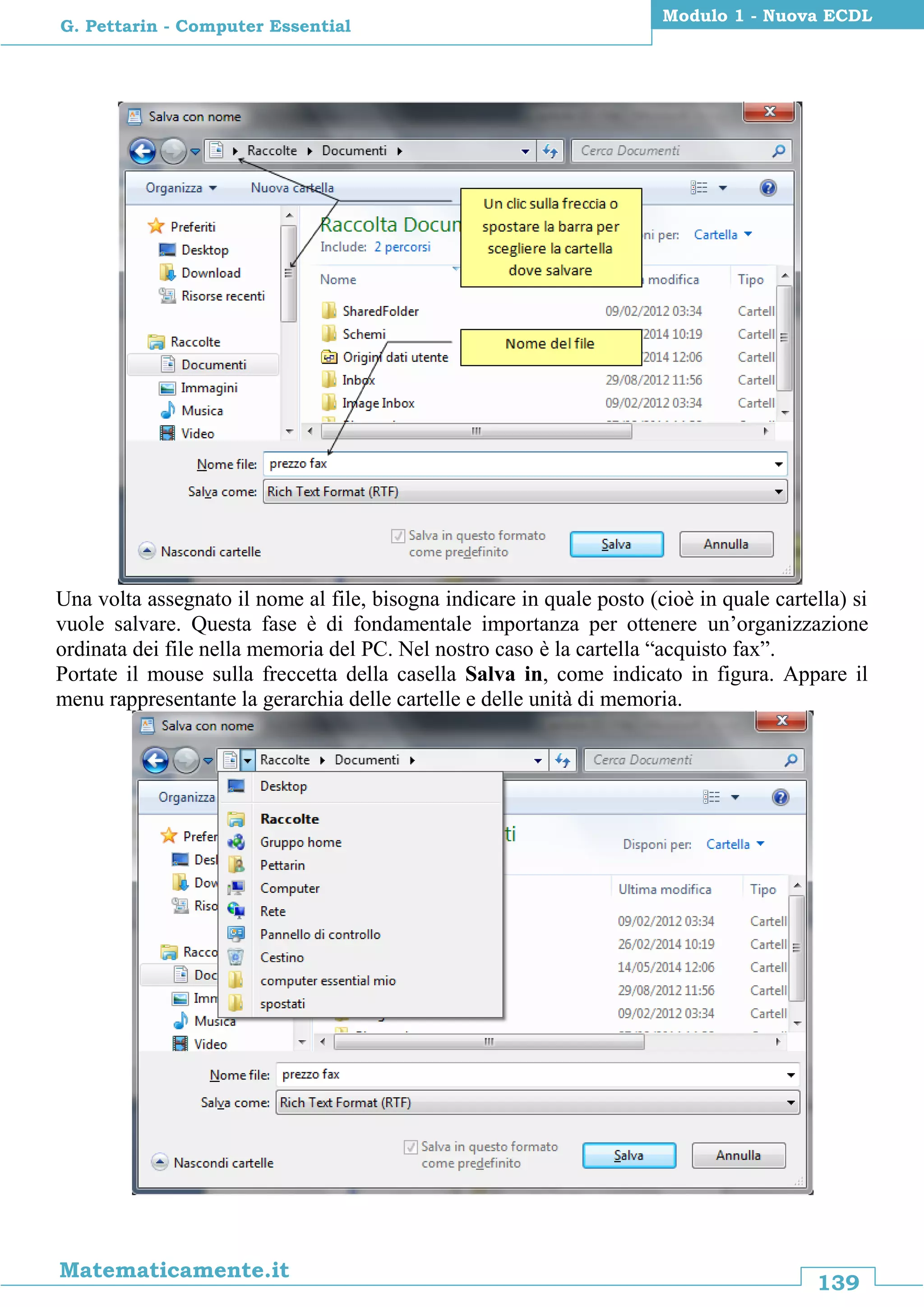 139
Matematicamente.it
Modulo 1 - Nuova ECDL
G. Pettarin - Computer Essential
Una volta assegnato il nome al file, bisogna indicare in quale posto (cioè in quale cartella) si
vuole salvare. Questa fase è di fondamentale importanza per ottenere un’organizzazione
ordinata dei file nella memoria del PC. Nel nostro caso è la cartella “acquisto fax”.
Portate il mouse sulla freccetta della casella Salva in, come indicato in figura. Appare il
menu rappresentante la gerarchia delle cartelle e delle unità di memoria.
 