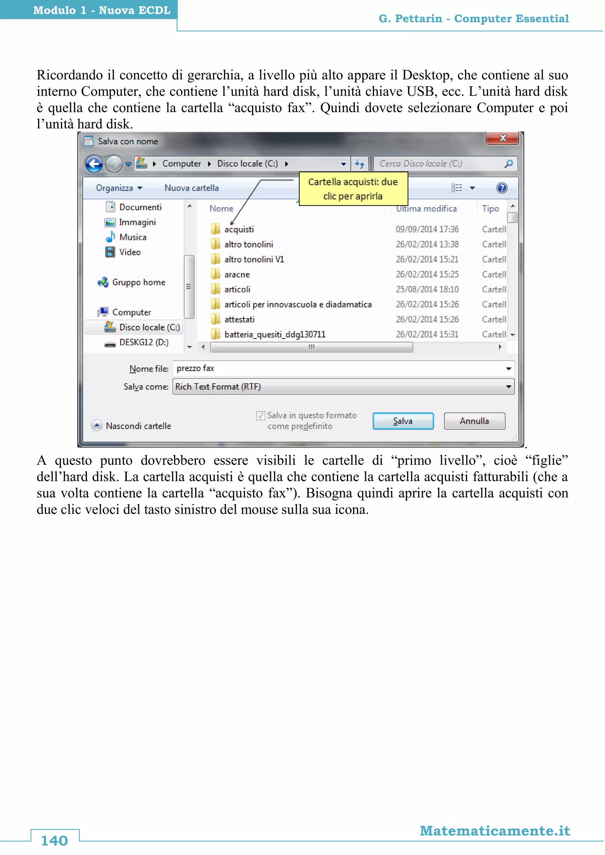 140
Matematicamente.it
G. Pettarin - Computer Essential
Modulo 1 - Nuova ECDL
Ricordando il concetto di gerarchia, a livello più alto appare il Desktop, che contiene al suo
interno Computer, che contiene l’unità hard disk, l’unità chiave USB, ecc. L’unità hard disk
è quella che contiene la cartella “acquisto fax”. Quindi dovete selezionare Computer e poi
l’unità hard disk.
.
A questo punto dovrebbero essere visibili le cartelle di “primo livello”, cioè “figlie”
dell’hard disk. La cartella acquisti è quella che contiene la cartella acquisti fatturabili (che a
sua volta contiene la cartella “acquisto fax”). Bisogna quindi aprire la cartella acquisti con
due clic veloci del tasto sinistro del mouse sulla sua icona.
 