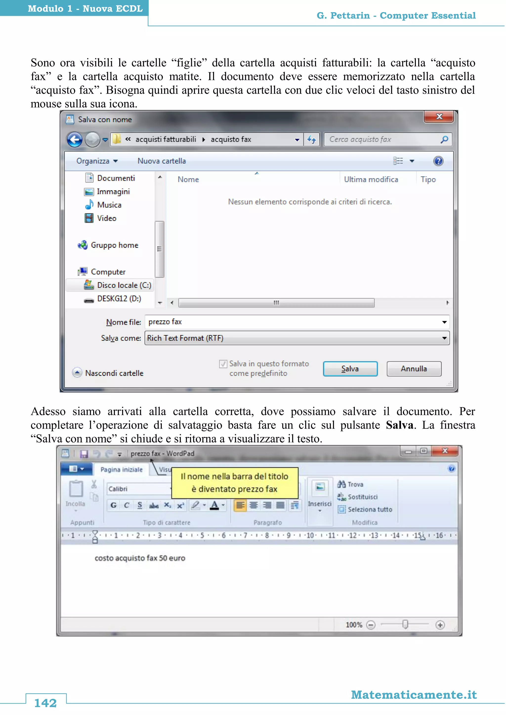 142
Matematicamente.it
G. Pettarin - Computer Essential
Modulo 1 - Nuova ECDL
Sono ora visibili le cartelle “figlie” della cartella acquisti fatturabili: la cartella “acquisto
fax” e la cartella acquisto matite. Il documento deve essere memorizzato nella cartella
“acquisto fax”. Bisogna quindi aprire questa cartella con due clic veloci del tasto sinistro del
mouse sulla sua icona.
Adesso siamo arrivati alla cartella corretta, dove possiamo salvare il documento. Per
completare l’operazione di salvataggio basta fare un clic sul pulsante Salva. La finestra
“Salva con nome” si chiude e si ritorna a visualizzare il testo.
 