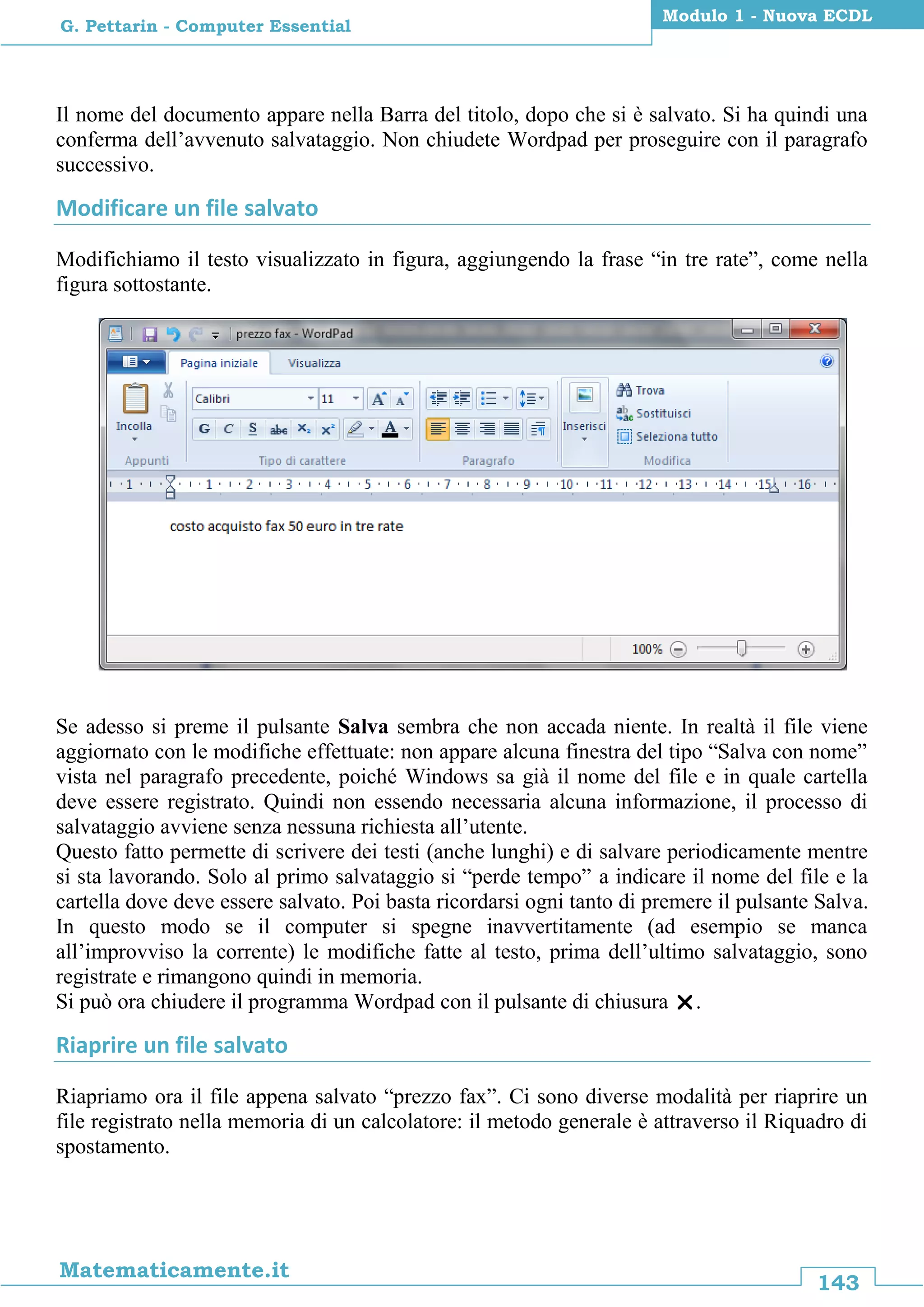143
Matematicamente.it
Modulo 1 - Nuova ECDL
G. Pettarin - Computer Essential
Il nome del documento appare nella Barra del titolo, dopo che si è salvato. Si ha quindi una
conferma dell’avvenuto salvataggio. Non chiudete Wordpad per proseguire con il paragrafo
successivo.
Modificare un file salvato
Modifichiamo il testo visualizzato in figura, aggiungendo la frase “in tre rate”, come nella
figura sottostante.
Se adesso si preme il pulsante Salva sembra che non accada niente. In realtà il file viene
aggiornato con le modifiche effettuate: non appare alcuna finestra del tipo “Salva con nome”
vista nel paragrafo precedente, poiché Windows sa già il nome del file e in quale cartella
deve essere registrato. Quindi non essendo necessaria alcuna informazione, il processo di
salvataggio avviene senza nessuna richiesta all’utente.
Questo fatto permette di scrivere dei testi (anche lunghi) e di salvare periodicamente mentre
si sta lavorando. Solo al primo salvataggio si “perde tempo” a indicare il nome del file e la
cartella dove deve essere salvato. Poi basta ricordarsi ogni tanto di premere il pulsante Salva.
In questo modo se il computer si spegne inavvertitamente (ad esempio se manca
all’improvviso la corrente) le modifiche fatte al testo, prima dell’ultimo salvataggio, sono
registrate e rimangono quindi in memoria.
Si può ora chiudere il programma Wordpad con il pulsante di chiusura .
Riaprire un file salvato
Riapriamo ora il file appena salvato “prezzo fax”. Ci sono diverse modalità per riaprire un
file registrato nella memoria di un calcolatore: il metodo generale è attraverso il Riquadro di
spostamento.
 
