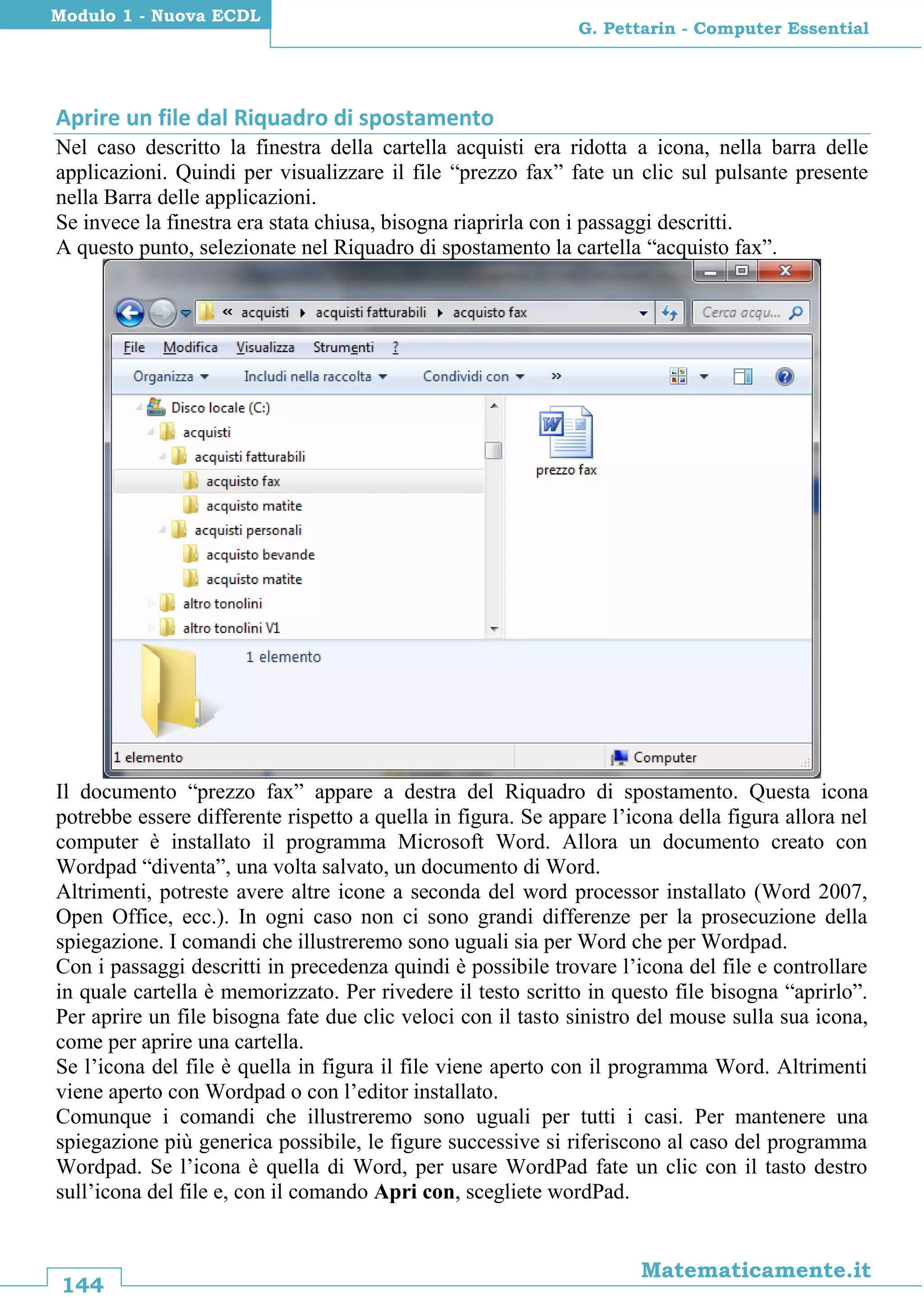 144
Matematicamente.it
G. Pettarin - Computer Essential
Modulo 1 - Nuova ECDL
Aprire un file dal Riquadro di spostamento
Nel caso descritto la finestra della cartella acquisti era ridotta a icona, nella barra delle
applicazioni. Quindi per visualizzare il file “prezzo fax” fate un clic sul pulsante presente
nella Barra delle applicazioni.
Se invece la finestra era stata chiusa, bisogna riaprirla con i passaggi descritti.
A questo punto, selezionate nel Riquadro di spostamento la cartella “acquisto fax”.
Il documento “prezzo fax” appare a destra del Riquadro di spostamento. Questa icona
potrebbe essere differente rispetto a quella in figura. Se appare l’icona della figura allora nel
computer è installato il programma Microsoft Word. Allora un documento creato con
Wordpad “diventa”, una volta salvato, un documento di Word.
Altrimenti, potreste avere altre icone a seconda del word processor installato (Word 2007,
Open Office, ecc.). In ogni caso non ci sono grandi differenze per la prosecuzione della
spiegazione. I comandi che illustreremo sono uguali sia per Word che per Wordpad.
Con i passaggi descritti in precedenza quindi è possibile trovare l’icona del file e controllare
in quale cartella è memorizzato. Per rivedere il testo scritto in questo file bisogna “aprirlo”.
Per aprire un file bisogna fate due clic veloci con il tasto sinistro del mouse sulla sua icona,
come per aprire una cartella.
Se l’icona del file è quella in figura il file viene aperto con il programma Word. Altrimenti
viene aperto con Wordpad o con l’editor installato.
Comunque i comandi che illustreremo sono uguali per tutti i casi. Per mantenere una
spiegazione più generica possibile, le figure successive si riferiscono al caso del programma
Wordpad. Se l’icona è quella di Word, per usare WordPad fate un clic con il tasto destro
sull’icona del file e, con il comando Apri con, scegliete wordPad.
 
