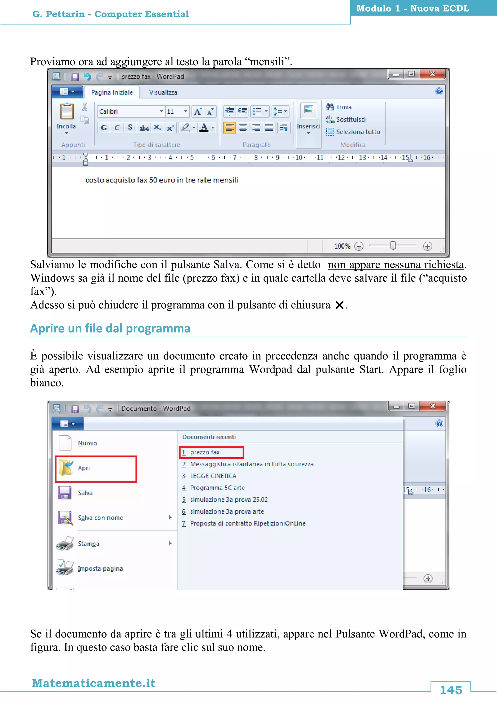 145
Matematicamente.it
Modulo 1 - Nuova ECDL
G. Pettarin - Computer Essential
Proviamo ora ad aggiungere al testo la parola “mensili”.
Salviamo le modifiche con il pulsante Salva. Come si è detto non appare nessuna richiesta.
Windows sa già il nome del file (prezzo fax) e in quale cartella deve salvare il file (“acquisto
fax”).
Adesso si può chiudere il programma con il pulsante di chiusura .
Aprire un file dal programma
È possibile visualizzare un documento creato in precedenza anche quando il programma è
già aperto. Ad esempio aprite il programma Wordpad dal pulsante Start. Appare il foglio
bianco.
Se il documento da aprire è tra gli ultimi 4 utilizzati, appare nel Pulsante WordPad, come in
figura. In questo caso basta fare clic sul suo nome.
 
