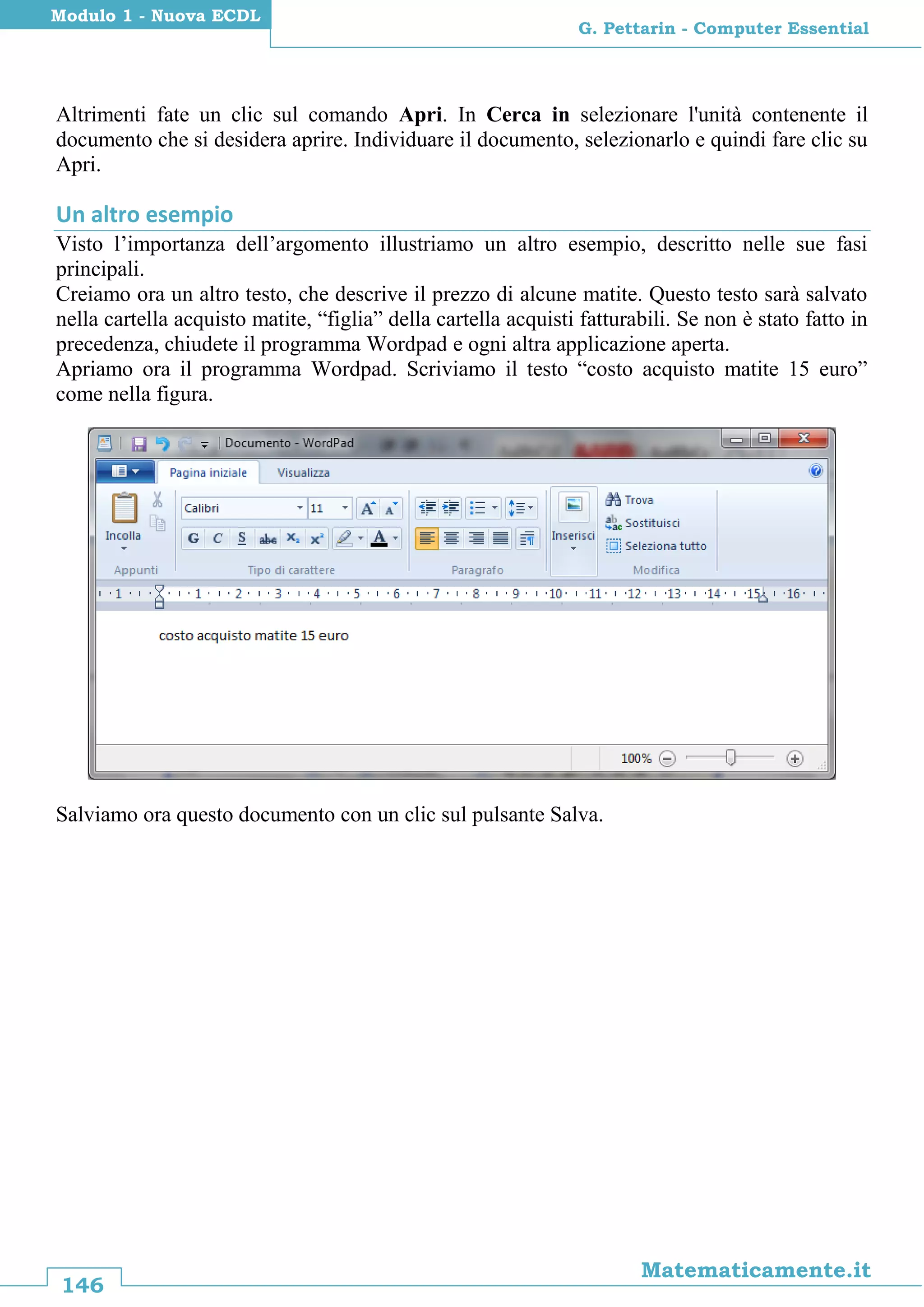 146
Matematicamente.it
G. Pettarin - Computer Essential
Modulo 1 - Nuova ECDL
Altrimenti fate un clic sul comando Apri. In Cerca in selezionare l'unità contenente il
documento che si desidera aprire. Individuare il documento, selezionarlo e quindi fare clic su
Apri.
Un altro esempio
Visto l’importanza dell’argomento illustriamo un altro esempio, descritto nelle sue fasi
principali.
Creiamo ora un altro testo, che descrive il prezzo di alcune matite. Questo testo sarà salvato
nella cartella acquisto matite, “figlia” della cartella acquisti fatturabili. Se non è stato fatto in
precedenza, chiudete il programma Wordpad e ogni altra applicazione aperta.
Apriamo ora il programma Wordpad. Scriviamo il testo “costo acquisto matite 15 euro”
come nella figura.
Salviamo ora questo documento con un clic sul pulsante Salva.
 