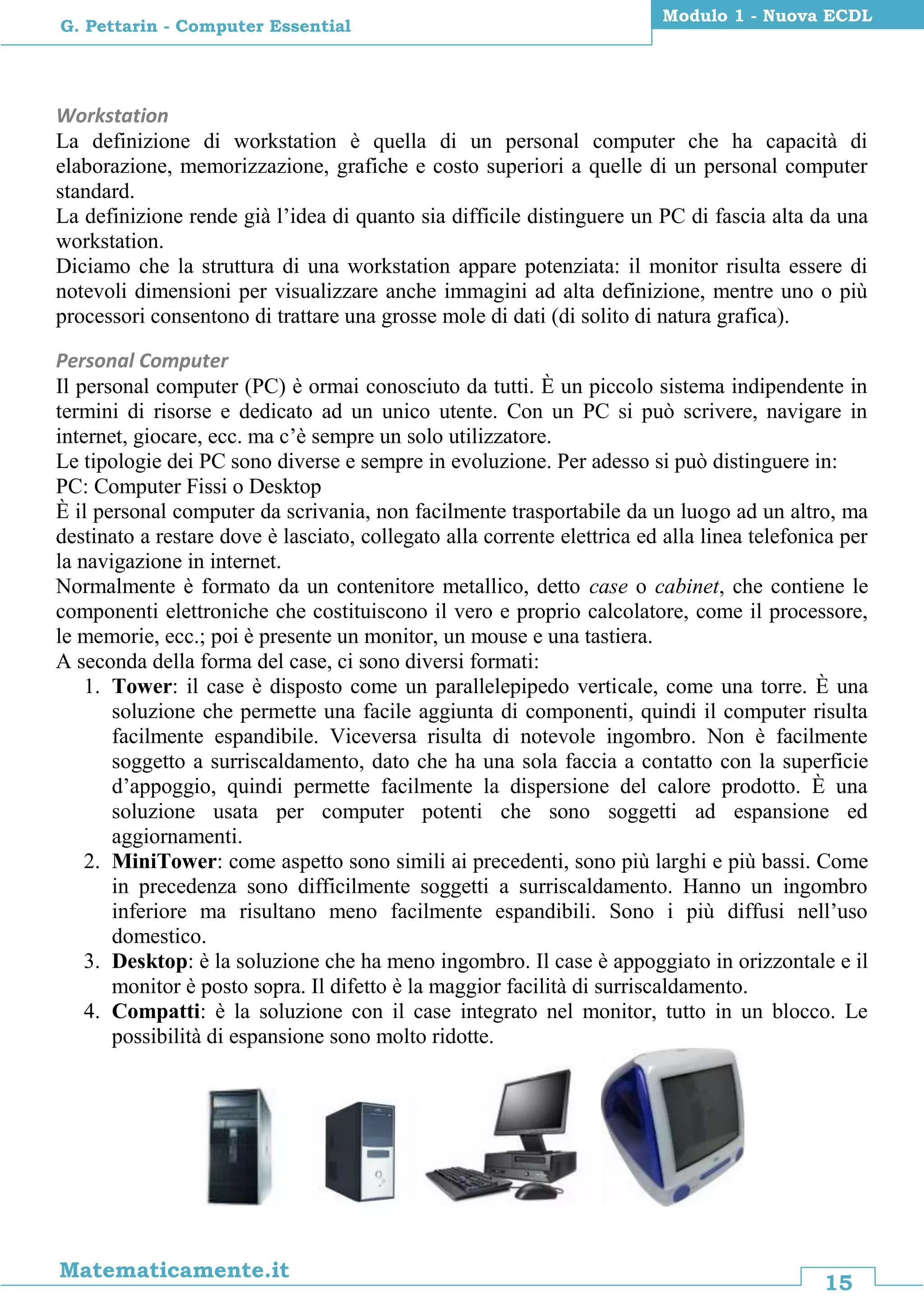 15
Matematicamente.it
Modulo 1 - Nuova ECDL
G. Pettarin - Computer Essential
Workstation
La definizione di workstation è quella di un personal computer che ha capacità di
elaborazione, memorizzazione, grafiche e costo superiori a quelle di un personal computer
standard.
La definizione rende già l’idea di quanto sia difficile distinguere un PC di fascia alta da una
workstation.
Diciamo che la struttura di una workstation appare potenziata: il monitor risulta essere di
notevoli dimensioni per visualizzare anche immagini ad alta definizione, mentre uno o più
processori consentono di trattare una grosse mole di dati (di solito di natura grafica).
Personal Computer
Il personal computer (PC) è ormai conosciuto da tutti. È un piccolo sistema indipendente in
termini di risorse e dedicato ad un unico utente. Con un PC si può scrivere, navigare in
internet, giocare, ecc. ma c’è sempre un solo utilizzatore.
Le tipologie dei PC sono diverse e sempre in evoluzione. Per adesso si può distinguere in:
PC: Computer Fissi o Desktop
È il personal computer da scrivania, non facilmente trasportabile da un luogo ad un altro, ma
destinato a restare dove è lasciato, collegato alla corrente elettrica ed alla linea telefonica per
la navigazione in internet.
Normalmente è formato da un contenitore metallico, detto case o cabinet, che contiene le
componenti elettroniche che costituiscono il vero e proprio calcolatore, come il processore,
le memorie, ecc.; poi è presente un monitor, un mouse e una tastiera.
A seconda della forma del case, ci sono diversi formati:
1. Tower: il case è disposto come un parallelepipedo verticale, come una torre. È una
soluzione che permette una facile aggiunta di componenti, quindi il computer risulta
facilmente espandibile. Viceversa risulta di notevole ingombro. Non è facilmente
soggetto a surriscaldamento, dato che ha una sola faccia a contatto con la superficie
d’appoggio, quindi permette facilmente la dispersione del calore prodotto. È una
soluzione usata per computer potenti che sono soggetti ad espansione ed
aggiornamenti.
2. MiniTower: come aspetto sono simili ai precedenti, sono più larghi e più bassi. Come
in precedenza sono difficilmente soggetti a surriscaldamento. Hanno un ingombro
inferiore ma risultano meno facilmente espandibili. Sono i più diffusi nell’uso
domestico.
3. Desktop: è la soluzione che ha meno ingombro. Il case è appoggiato in orizzontale e il
monitor è posto sopra. Il difetto è la maggior facilità di surriscaldamento.
4. Compatti: è la soluzione con il case integrato nel monitor, tutto in un blocco. Le
possibilità di espansione sono molto ridotte.
 