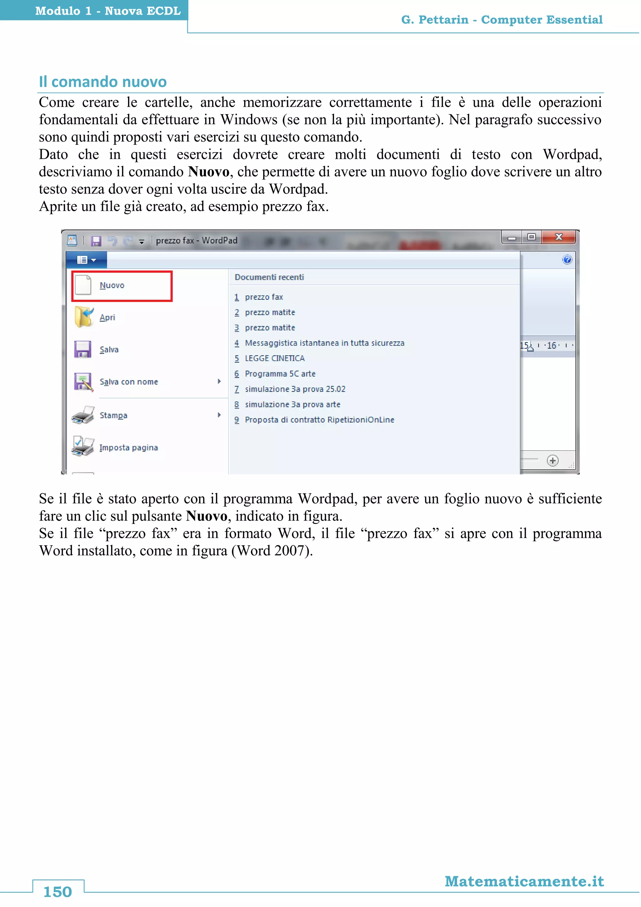 150
Matematicamente.it
G. Pettarin - Computer Essential
Modulo 1 - Nuova ECDL
Il comando nuovo
Come creare le cartelle, anche memorizzare correttamente i file è una delle operazioni
fondamentali da effettuare in Windows (se non la più importante). Nel paragrafo successivo
sono quindi proposti vari esercizi su questo comando.
Dato che in questi esercizi dovrete creare molti documenti di testo con Wordpad,
descriviamo il comando Nuovo, che permette di avere un nuovo foglio dove scrivere un altro
testo senza dover ogni volta uscire da Wordpad.
Aprite un file già creato, ad esempio prezzo fax.
Se il file è stato aperto con il programma Wordpad, per avere un foglio nuovo è sufficiente
fare un clic sul pulsante Nuovo, indicato in figura.
Se il file “prezzo fax” era in formato Word, il file “prezzo fax” si apre con il programma
Word installato, come in figura (Word 2007).
 