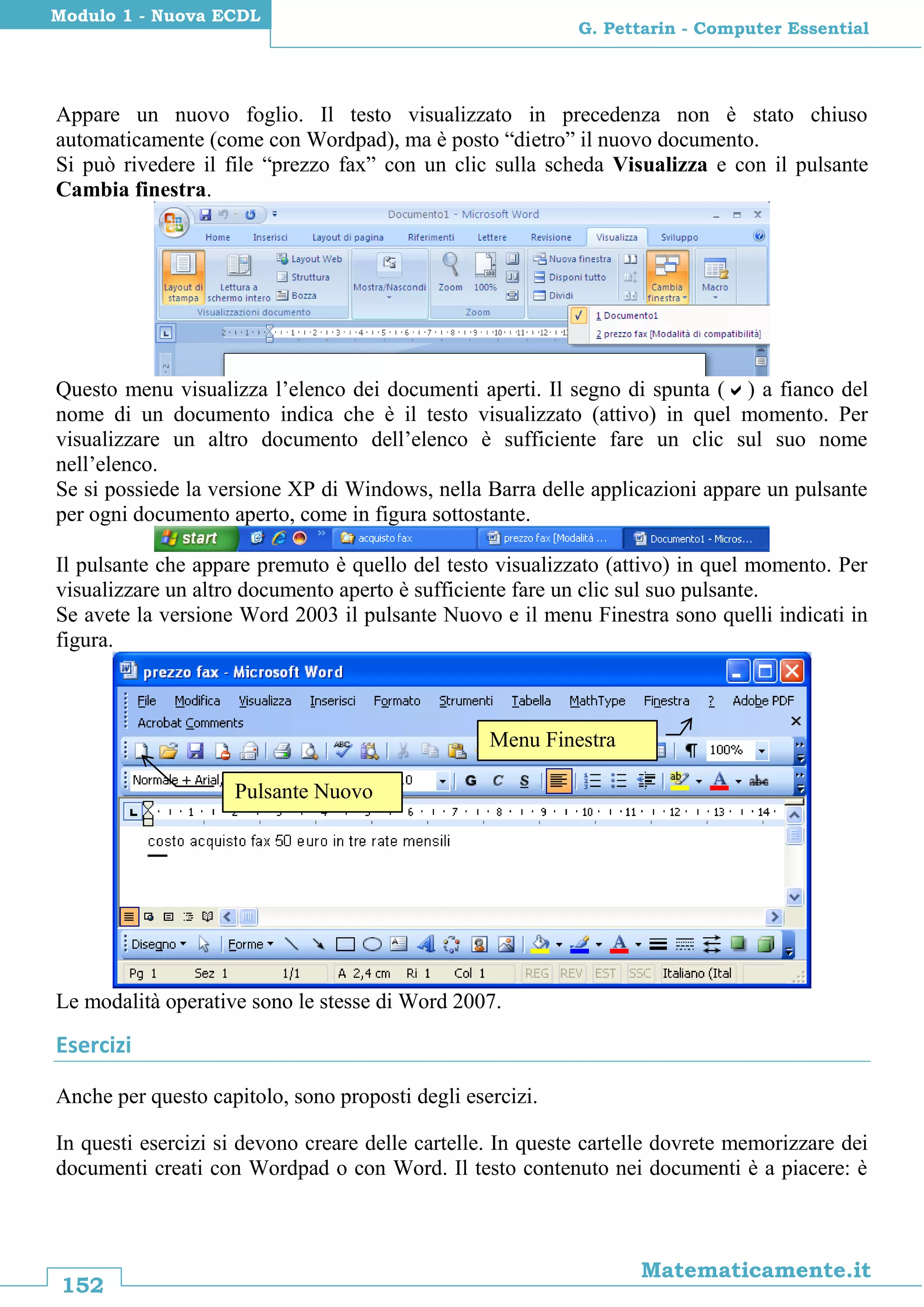 152
Matematicamente.it
G. Pettarin - Computer Essential
Modulo 1 - Nuova ECDL
Appare un nuovo foglio. Il testo visualizzato in precedenza non è stato chiuso
automaticamente (come con Wordpad), ma è posto “dietro” il nuovo documento.
Si può rivedere il file “prezzo fax” con un clic sulla scheda Visualizza e con il pulsante
Cambia finestra.
Questo menu visualizza l’elenco dei documenti aperti. Il segno di spunta () a fianco del
nome di un documento indica che è il testo visualizzato (attivo) in quel momento. Per
visualizzare un altro documento dell’elenco è sufficiente fare un clic sul suo nome
nell’elenco.
Se si possiede la versione XP di Windows, nella Barra delle applicazioni appare un pulsante
per ogni documento aperto, come in figura sottostante.
Il pulsante che appare premuto è quello del testo visualizzato (attivo) in quel momento. Per
visualizzare un altro documento aperto è sufficiente fare un clic sul suo pulsante.
Se avete la versione Word 2003 il pulsante Nuovo e il menu Finestra sono quelli indicati in
figura.
Le modalità operative sono le stesse di Word 2007.
Esercizi
Anche per questo capitolo, sono proposti degli esercizi.
In questi esercizi si devono creare delle cartelle. In queste cartelle dovrete memorizzare dei
documenti creati con Wordpad o con Word. Il testo contenuto nei documenti è a piacere: è
Menu Finestra
Pulsante Nuovo
 