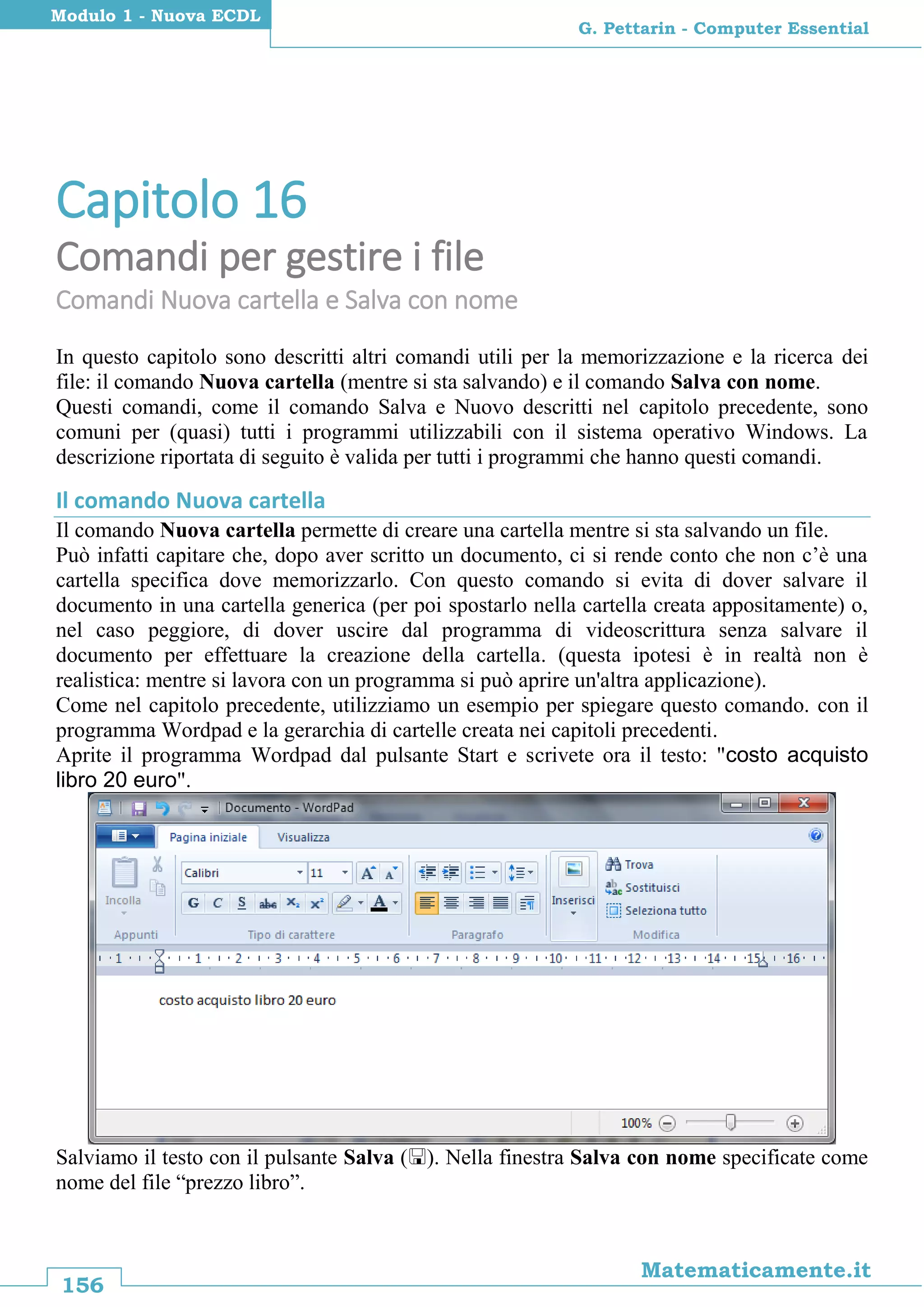 156
Matematicamente.it
G. Pettarin - Computer Essential
Modulo 1 - Nuova ECDL
Capitolo 16
Comandi per gestire i file
Comandi Nuova cartella e Salva con nome
In questo capitolo sono descritti altri comandi utili per la memorizzazione e la ricerca dei
file: il comando Nuova cartella (mentre si sta salvando) e il comando Salva con nome.
Questi comandi, come il comando Salva e Nuovo descritti nel capitolo precedente, sono
comuni per (quasi) tutti i programmi utilizzabili con il sistema operativo Windows. La
descrizione riportata di seguito è valida per tutti i programmi che hanno questi comandi.
Il comando Nuova cartella
Il comando Nuova cartella permette di creare una cartella mentre si sta salvando un file.
Può infatti capitare che, dopo aver scritto un documento, ci si rende conto che non c’è una
cartella specifica dove memorizzarlo. Con questo comando si evita di dover salvare il
documento in una cartella generica (per poi spostarlo nella cartella creata appositamente) o,
nel caso peggiore, di dover uscire dal programma di videoscrittura senza salvare il
documento per effettuare la creazione della cartella. (questa ipotesi è in realtà non è
realistica: mentre si lavora con un programma si può aprire un'altra applicazione).
Come nel capitolo precedente, utilizziamo un esempio per spiegare questo comando. con il
programma Wordpad e la gerarchia di cartelle creata nei capitoli precedenti.
Aprite il programma Wordpad dal pulsante Start e scrivete ora il testo: "costo acquisto
libro 20 euro".
Salviamo il testo con il pulsante Salva (). Nella finestra Salva con nome specificate come
nome del file “prezzo libro”.
 