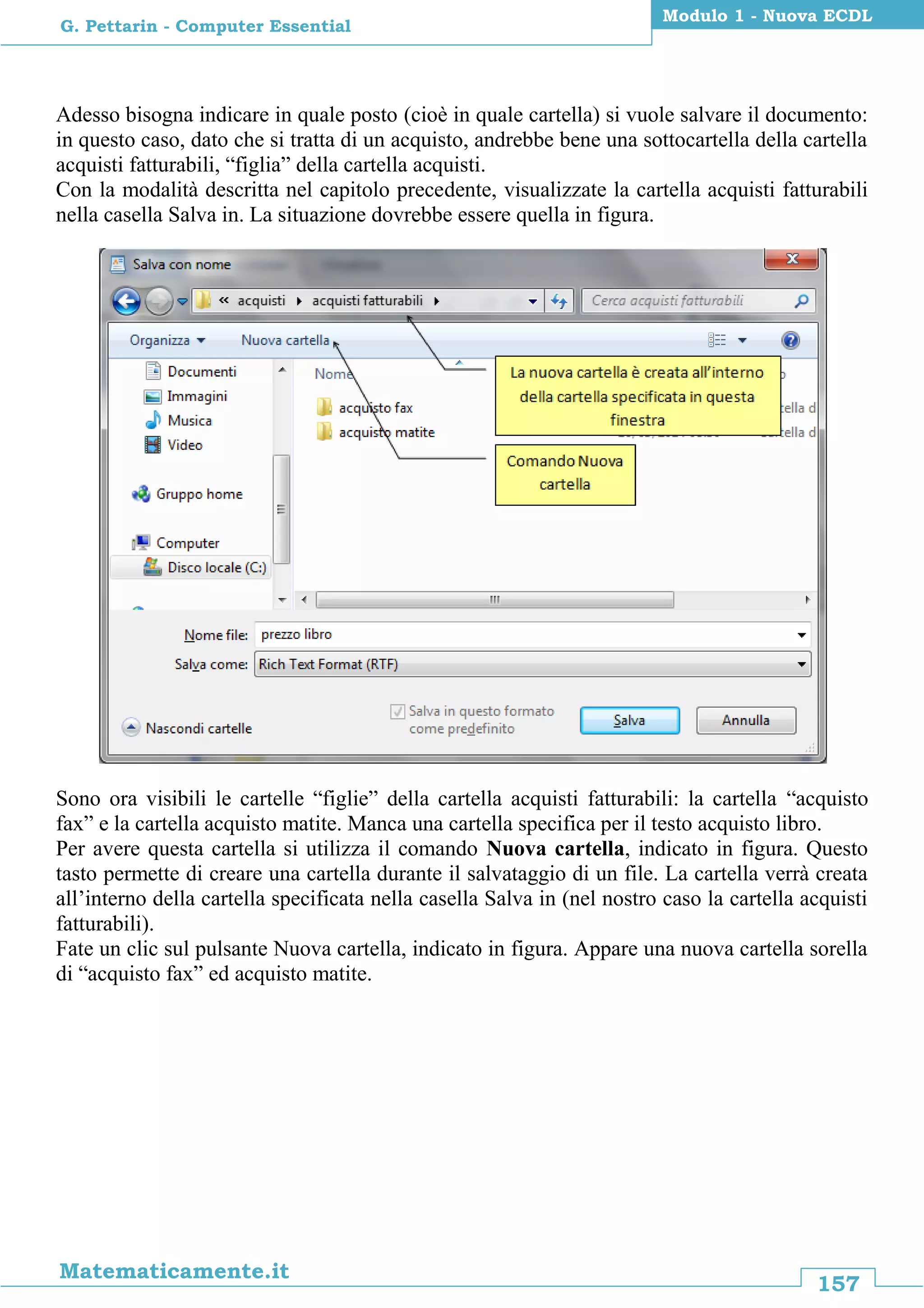 157
Matematicamente.it
Modulo 1 - Nuova ECDL
G. Pettarin - Computer Essential
Adesso bisogna indicare in quale posto (cioè in quale cartella) si vuole salvare il documento:
in questo caso, dato che si tratta di un acquisto, andrebbe bene una sottocartella della cartella
acquisti fatturabili, “figlia” della cartella acquisti.
Con la modalità descritta nel capitolo precedente, visualizzate la cartella acquisti fatturabili
nella casella Salva in. La situazione dovrebbe essere quella in figura.
Sono ora visibili le cartelle “figlie” della cartella acquisti fatturabili: la cartella “acquisto
fax” e la cartella acquisto matite. Manca una cartella specifica per il testo acquisto libro.
Per avere questa cartella si utilizza il comando Nuova cartella, indicato in figura. Questo
tasto permette di creare una cartella durante il salvataggio di un file. La cartella verrà creata
all’interno della cartella specificata nella casella Salva in (nel nostro caso la cartella acquisti
fatturabili).
Fate un clic sul pulsante Nuova cartella, indicato in figura. Appare una nuova cartella sorella
di “acquisto fax” ed acquisto matite.
 