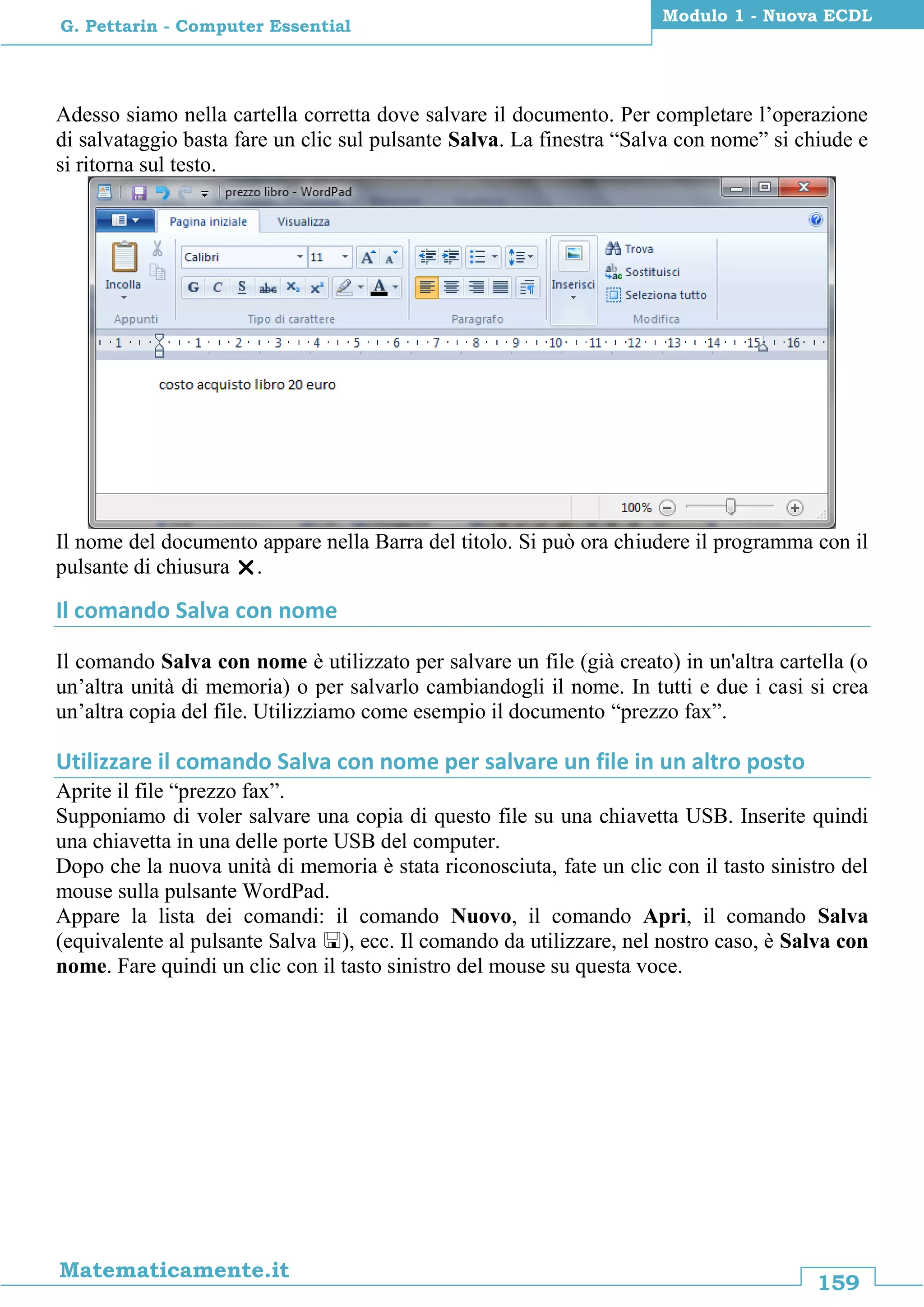 159
Matematicamente.it
Modulo 1 - Nuova ECDL
G. Pettarin - Computer Essential
Adesso siamo nella cartella corretta dove salvare il documento. Per completare l’operazione
di salvataggio basta fare un clic sul pulsante Salva. La finestra “Salva con nome” si chiude e
si ritorna sul testo.
Il nome del documento appare nella Barra del titolo. Si può ora chiudere il programma con il
pulsante di chiusura .
Il comando Salva con nome
Il comando Salva con nome è utilizzato per salvare un file (già creato) in un'altra cartella (o
un’altra unità di memoria) o per salvarlo cambiandogli il nome. In tutti e due i casi si crea
un’altra copia del file. Utilizziamo come esempio il documento “prezzo fax”.
Utilizzare il comando Salva con nome per salvare un file in un altro posto
Aprite il file “prezzo fax”.
Supponiamo di voler salvare una copia di questo file su una chiavetta USB. Inserite quindi
una chiavetta in una delle porte USB del computer.
Dopo che la nuova unità di memoria è stata riconosciuta, fate un clic con il tasto sinistro del
mouse sulla pulsante WordPad.
Appare la lista dei comandi: il comando Nuovo, il comando Apri, il comando Salva
(equivalente al pulsante Salva ), ecc. Il comando da utilizzare, nel nostro caso, è Salva con
nome. Fare quindi un clic con il tasto sinistro del mouse su questa voce.
 