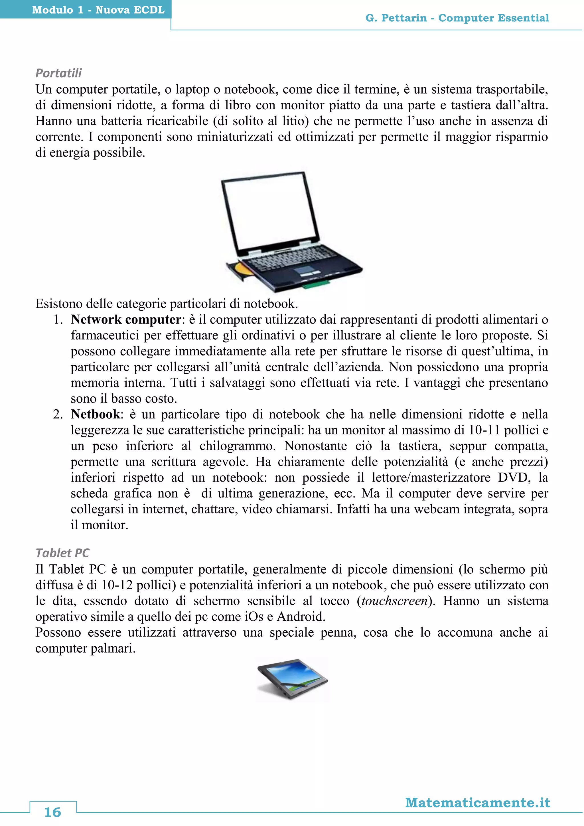 16
Matematicamente.it
G. Pettarin - Computer Essential
Modulo 1 - Nuova ECDL
Portatili
Un computer portatile, o laptop o notebook, come dice il termine, è un sistema trasportabile,
di dimensioni ridotte, a forma di libro con monitor piatto da una parte e tastiera dall’altra.
Hanno una batteria ricaricabile (di solito al litio) che ne permette l’uso anche in assenza di
corrente. I componenti sono miniaturizzati ed ottimizzati per permette il maggior risparmio
di energia possibile.
Esistono delle categorie particolari di notebook.
1. Network computer: è il computer utilizzato dai rappresentanti di prodotti alimentari o
farmaceutici per effettuare gli ordinativi o per illustrare al cliente le loro proposte. Si
possono collegare immediatamente alla rete per sfruttare le risorse di quest’ultima, in
particolare per collegarsi all’unità centrale dell’azienda. Non possiedono una propria
memoria interna. Tutti i salvataggi sono effettuati via rete. I vantaggi che presentano
sono il basso costo.
2. Netbook: è un particolare tipo di notebook che ha nelle dimensioni ridotte e nella
leggerezza le sue caratteristiche principali: ha un monitor al massimo di 10-11 pollici e
un peso inferiore al chilogrammo. Nonostante ciò la tastiera, seppur compatta,
permette una scrittura agevole. Ha chiaramente delle potenzialità (e anche prezzi)
inferiori rispetto ad un notebook: non possiede il lettore/masterizzatore DVD, la
scheda grafica non è di ultima generazione, ecc. Ma il computer deve servire per
collegarsi in internet, chattare, video chiamarsi. Infatti ha una webcam integrata, sopra
il monitor.
Tablet PC
Il Tablet PC è un computer portatile, generalmente di piccole dimensioni (lo schermo più
diffusa è di 10-12 pollici) e potenzialità inferiori a un notebook, che può essere utilizzato con
le dita, essendo dotato di schermo sensibile al tocco (touchscreen). Hanno un sistema
operativo simile a quello dei pc come iOs e Android.
Possono essere utilizzati attraverso una speciale penna, cosa che lo accomuna anche ai
computer palmari.
 