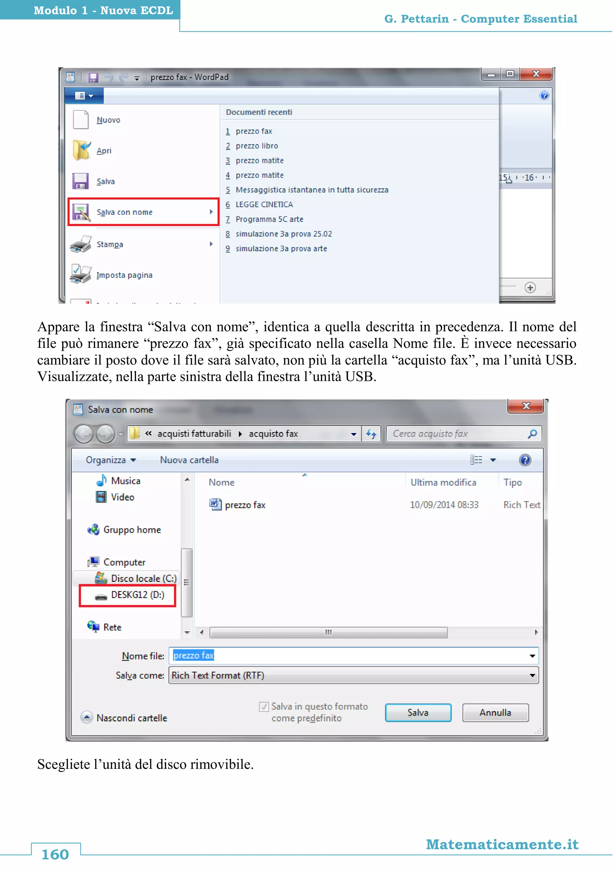 160
Matematicamente.it
G. Pettarin - Computer Essential
Modulo 1 - Nuova ECDL
Appare la finestra “Salva con nome”, identica a quella descritta in precedenza. Il nome del
file può rimanere “prezzo fax”, già specificato nella casella Nome file. È invece necessario
cambiare il posto dove il file sarà salvato, non più la cartella “acquisto fax”, ma l’unità USB.
Visualizzate, nella parte sinistra della finestra l’unità USB.
Scegliete l’unità del disco rimovibile.
 