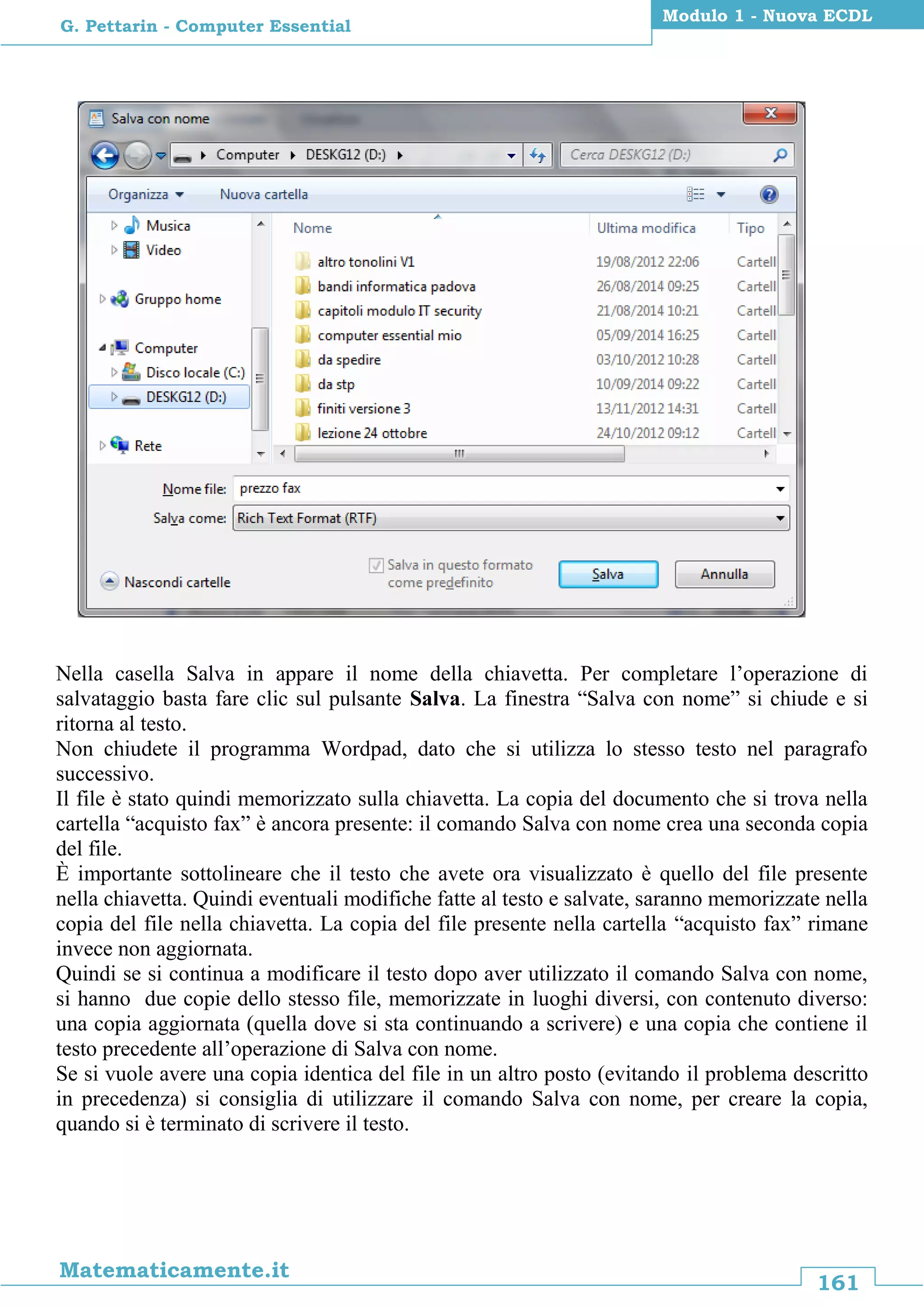 161
Matematicamente.it
Modulo 1 - Nuova ECDL
G. Pettarin - Computer Essential
Nella casella Salva in appare il nome della chiavetta. Per completare l’operazione di
salvataggio basta fare clic sul pulsante Salva. La finestra “Salva con nome” si chiude e si
ritorna al testo.
Non chiudete il programma Wordpad, dato che si utilizza lo stesso testo nel paragrafo
successivo.
Il file è stato quindi memorizzato sulla chiavetta. La copia del documento che si trova nella
cartella “acquisto fax” è ancora presente: il comando Salva con nome crea una seconda copia
del file.
È importante sottolineare che il testo che avete ora visualizzato è quello del file presente
nella chiavetta. Quindi eventuali modifiche fatte al testo e salvate, saranno memorizzate nella
copia del file nella chiavetta. La copia del file presente nella cartella “acquisto fax” rimane
invece non aggiornata.
Quindi se si continua a modificare il testo dopo aver utilizzato il comando Salva con nome,
si hanno due copie dello stesso file, memorizzate in luoghi diversi, con contenuto diverso:
una copia aggiornata (quella dove si sta continuando a scrivere) e una copia che contiene il
testo precedente all’operazione di Salva con nome.
Se si vuole avere una copia identica del file in un altro posto (evitando il problema descritto
in precedenza) si consiglia di utilizzare il comando Salva con nome, per creare la copia,
quando si è terminato di scrivere il testo.
 