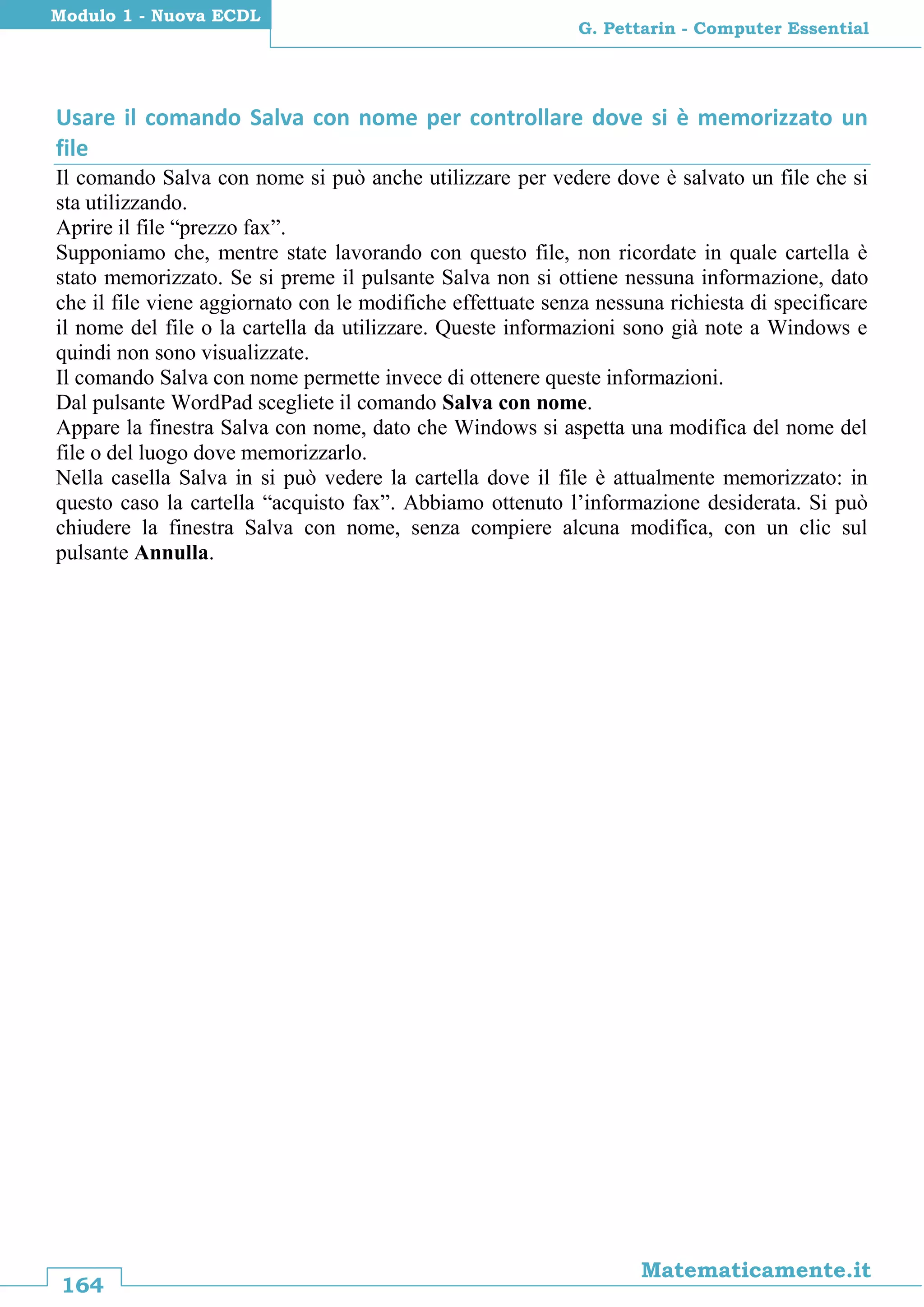 164
Matematicamente.it
G. Pettarin - Computer Essential
Modulo 1 - Nuova ECDL
Usare il comando Salva con nome per controllare dove si è memorizzato un
file
Il comando Salva con nome si può anche utilizzare per vedere dove è salvato un file che si
sta utilizzando.
Aprire il file “prezzo fax”.
Supponiamo che, mentre state lavorando con questo file, non ricordate in quale cartella è
stato memorizzato. Se si preme il pulsante Salva non si ottiene nessuna informazione, dato
che il file viene aggiornato con le modifiche effettuate senza nessuna richiesta di specificare
il nome del file o la cartella da utilizzare. Queste informazioni sono già note a Windows e
quindi non sono visualizzate.
Il comando Salva con nome permette invece di ottenere queste informazioni.
Dal pulsante WordPad scegliete il comando Salva con nome.
Appare la finestra Salva con nome, dato che Windows si aspetta una modifica del nome del
file o del luogo dove memorizzarlo.
Nella casella Salva in si può vedere la cartella dove il file è attualmente memorizzato: in
questo caso la cartella “acquisto fax”. Abbiamo ottenuto l’informazione desiderata. Si può
chiudere la finestra Salva con nome, senza compiere alcuna modifica, con un clic sul
pulsante Annulla.
 