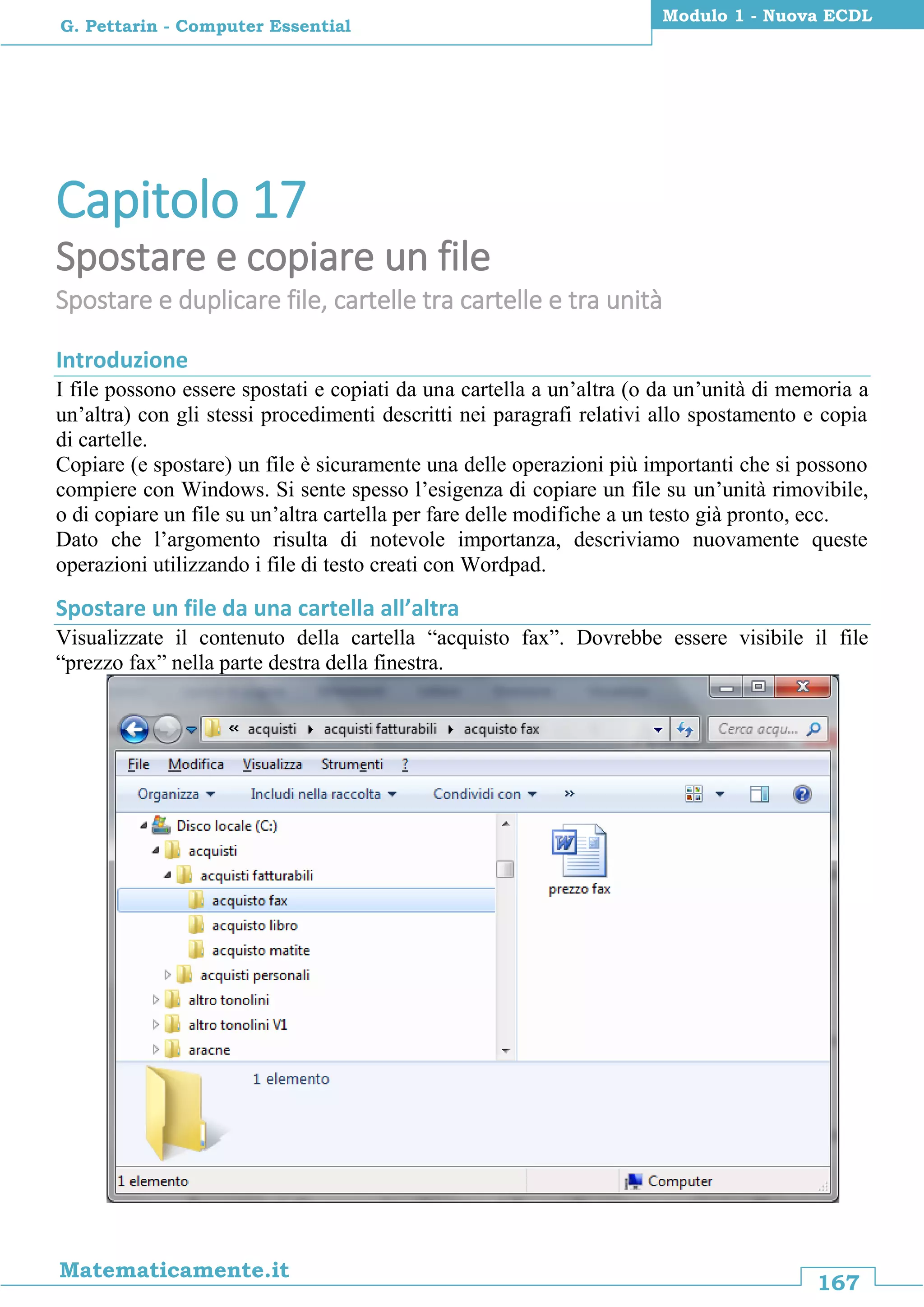 167
Matematicamente.it
Modulo 1 - Nuova ECDL
G. Pettarin - Computer Essential
Capitolo 17
Spostare e copiare un file
Spostare e duplicare file, cartelle tra cartelle e tra unità
Introduzione
I file possono essere spostati e copiati da una cartella a un’altra (o da un’unità di memoria a
un’altra) con gli stessi procedimenti descritti nei paragrafi relativi allo spostamento e copia
di cartelle.
Copiare (e spostare) un file è sicuramente una delle operazioni più importanti che si possono
compiere con Windows. Si sente spesso l’esigenza di copiare un file su un’unità rimovibile,
o di copiare un file su un’altra cartella per fare delle modifiche a un testo già pronto, ecc.
Dato che l’argomento risulta di notevole importanza, descriviamo nuovamente queste
operazioni utilizzando i file di testo creati con Wordpad.
Spostare un file da una cartella all’altra
Visualizzate il contenuto della cartella “acquisto fax”. Dovrebbe essere visibile il file
“prezzo fax” nella parte destra della finestra.
 