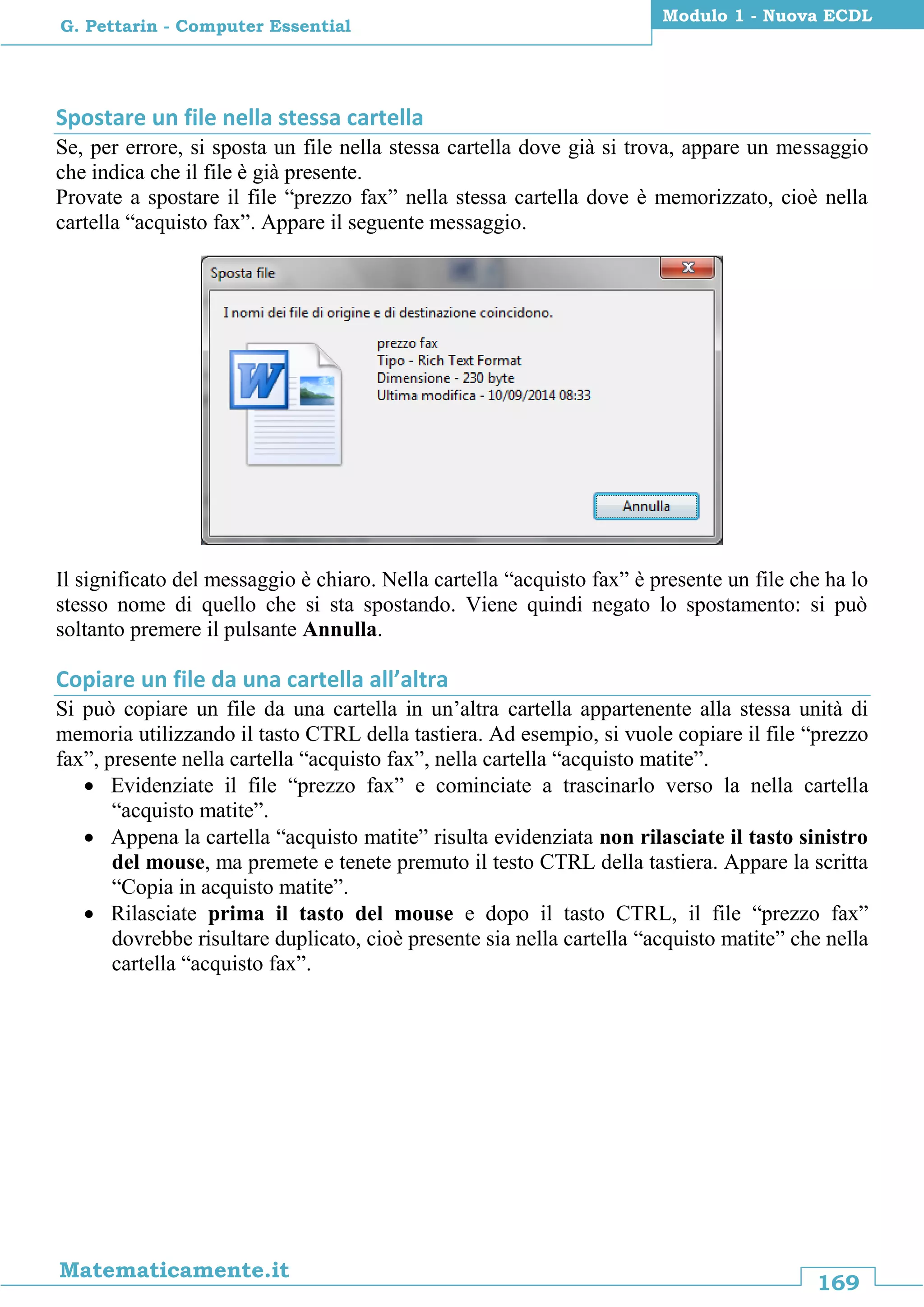 169
Matematicamente.it
Modulo 1 - Nuova ECDL
G. Pettarin - Computer Essential
Spostare un file nella stessa cartella
Se, per errore, si sposta un file nella stessa cartella dove già si trova, appare un messaggio
che indica che il file è già presente.
Provate a spostare il file “prezzo fax” nella stessa cartella dove è memorizzato, cioè nella
cartella “acquisto fax”. Appare il seguente messaggio.
Il significato del messaggio è chiaro. Nella cartella “acquisto fax” è presente un file che ha lo
stesso nome di quello che si sta spostando. Viene quindi negato lo spostamento: si può
soltanto premere il pulsante Annulla.
Copiare un file da una cartella all’altra
Si può copiare un file da una cartella in un’altra cartella appartenente alla stessa unità di
memoria utilizzando il tasto CTRL della tastiera. Ad esempio, si vuole copiare il file “prezzo
fax”, presente nella cartella “acquisto fax”, nella cartella “acquisto matite”.
 Evidenziate il file “prezzo fax” e cominciate a trascinarlo verso la nella cartella
“acquisto matite”.
 Appena la cartella “acquisto matite” risulta evidenziata non rilasciate il tasto sinistro
del mouse, ma premete e tenete premuto il testo CTRL della tastiera. Appare la scritta
“Copia in acquisto matite”.
 Rilasciate prima il tasto del mouse e dopo il tasto CTRL, il file “prezzo fax”
dovrebbe risultare duplicato, cioè presente sia nella cartella “acquisto matite” che nella
cartella “acquisto fax”.
 