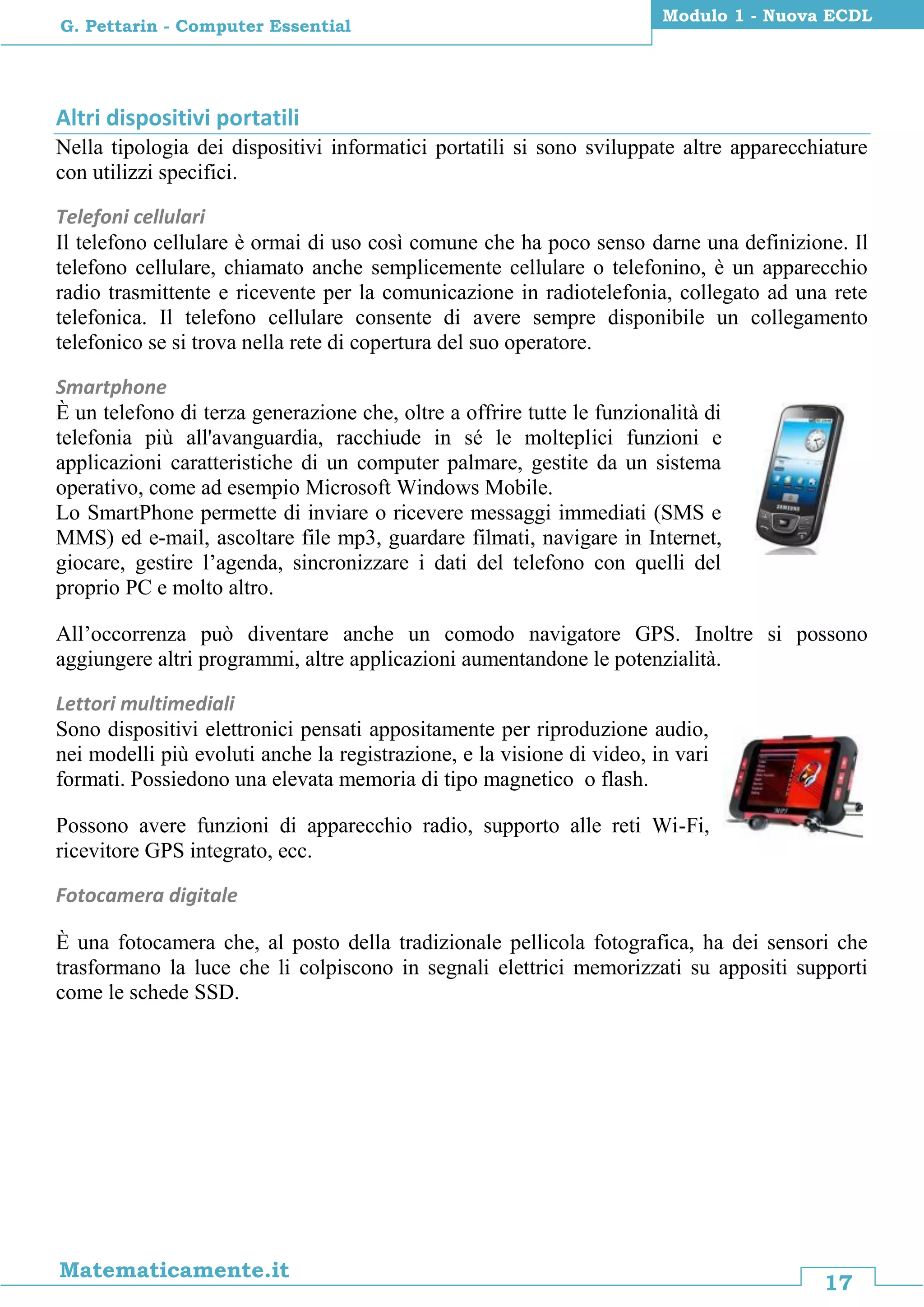 17
Matematicamente.it
Modulo 1 - Nuova ECDL
G. Pettarin - Computer Essential
Altri dispositivi portatili
Nella tipologia dei dispositivi informatici portatili si sono sviluppate altre apparecchiature
con utilizzi specifici.
Telefoni cellulari
Il telefono cellulare è ormai di uso così comune che ha poco senso darne una definizione. Il
telefono cellulare, chiamato anche semplicemente cellulare o telefonino, è un apparecchio
radio trasmittente e ricevente per la comunicazione in radiotelefonia, collegato ad una rete
telefonica. Il telefono cellulare consente di avere sempre disponibile un collegamento
telefonico se si trova nella rete di copertura del suo operatore.
Smartphone
È un telefono di terza generazione che, oltre a offrire tutte le funzionalità di
telefonia più all'avanguardia, racchiude in sé le molteplici funzioni e
applicazioni caratteristiche di un computer palmare, gestite da un sistema
operativo, come ad esempio Microsoft Windows Mobile.
Lo SmartPhone permette di inviare o ricevere messaggi immediati (SMS e
MMS) ed e-mail, ascoltare file mp3, guardare filmati, navigare in Internet,
giocare, gestire l’agenda, sincronizzare i dati del telefono con quelli del
proprio PC e molto altro.
All’occorrenza può diventare anche un comodo navigatore GPS. Inoltre si possono
aggiungere altri programmi, altre applicazioni aumentandone le potenzialità.
Lettori multimediali
Sono dispositivi elettronici pensati appositamente per riproduzione audio,
nei modelli più evoluti anche la registrazione, e la visione di video, in vari
formati. Possiedono una elevata memoria di tipo magnetico o flash.
Possono avere funzioni di apparecchio radio, supporto alle reti Wi-Fi,
ricevitore GPS integrato, ecc.
Fotocamera digitale
È una fotocamera che, al posto della tradizionale pellicola fotografica, ha dei sensori che
trasformano la luce che li colpiscono in segnali elettrici memorizzati su appositi supporti
come le schede SSD.
 