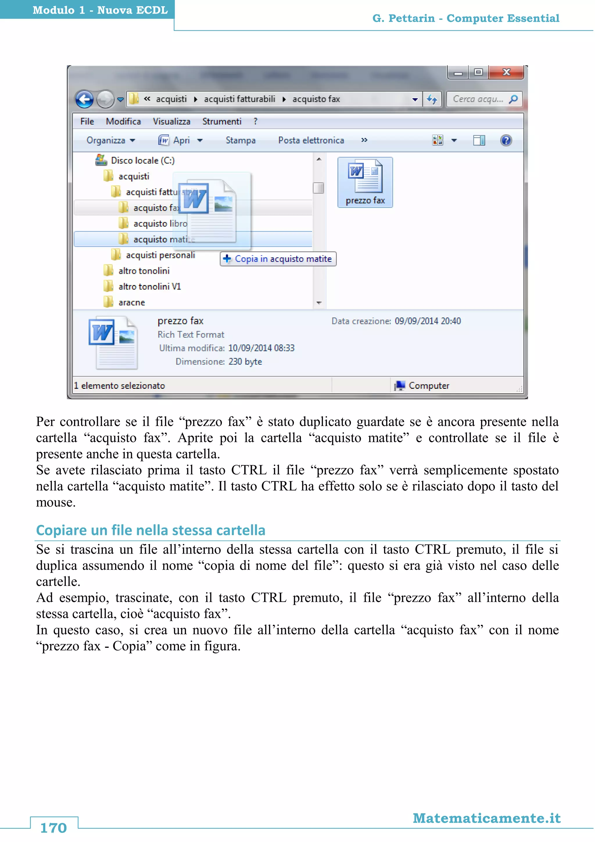 170
Matematicamente.it
G. Pettarin - Computer Essential
Modulo 1 - Nuova ECDL
Per controllare se il file “prezzo fax” è stato duplicato guardate se è ancora presente nella
cartella “acquisto fax”. Aprite poi la cartella “acquisto matite” e controllate se il file è
presente anche in questa cartella.
Se avete rilasciato prima il tasto CTRL il file “prezzo fax” verrà semplicemente spostato
nella cartella “acquisto matite”. Il tasto CTRL ha effetto solo se è rilasciato dopo il tasto del
mouse.
Copiare un file nella stessa cartella
Se si trascina un file all’interno della stessa cartella con il tasto CTRL premuto, il file si
duplica assumendo il nome “copia di nome del file”: questo si era già visto nel caso delle
cartelle.
Ad esempio, trascinate, con il tasto CTRL premuto, il file “prezzo fax” all’interno della
stessa cartella, cioè “acquisto fax”.
In questo caso, si crea un nuovo file all’interno della cartella “acquisto fax” con il nome
“prezzo fax - Copia” come in figura.
 