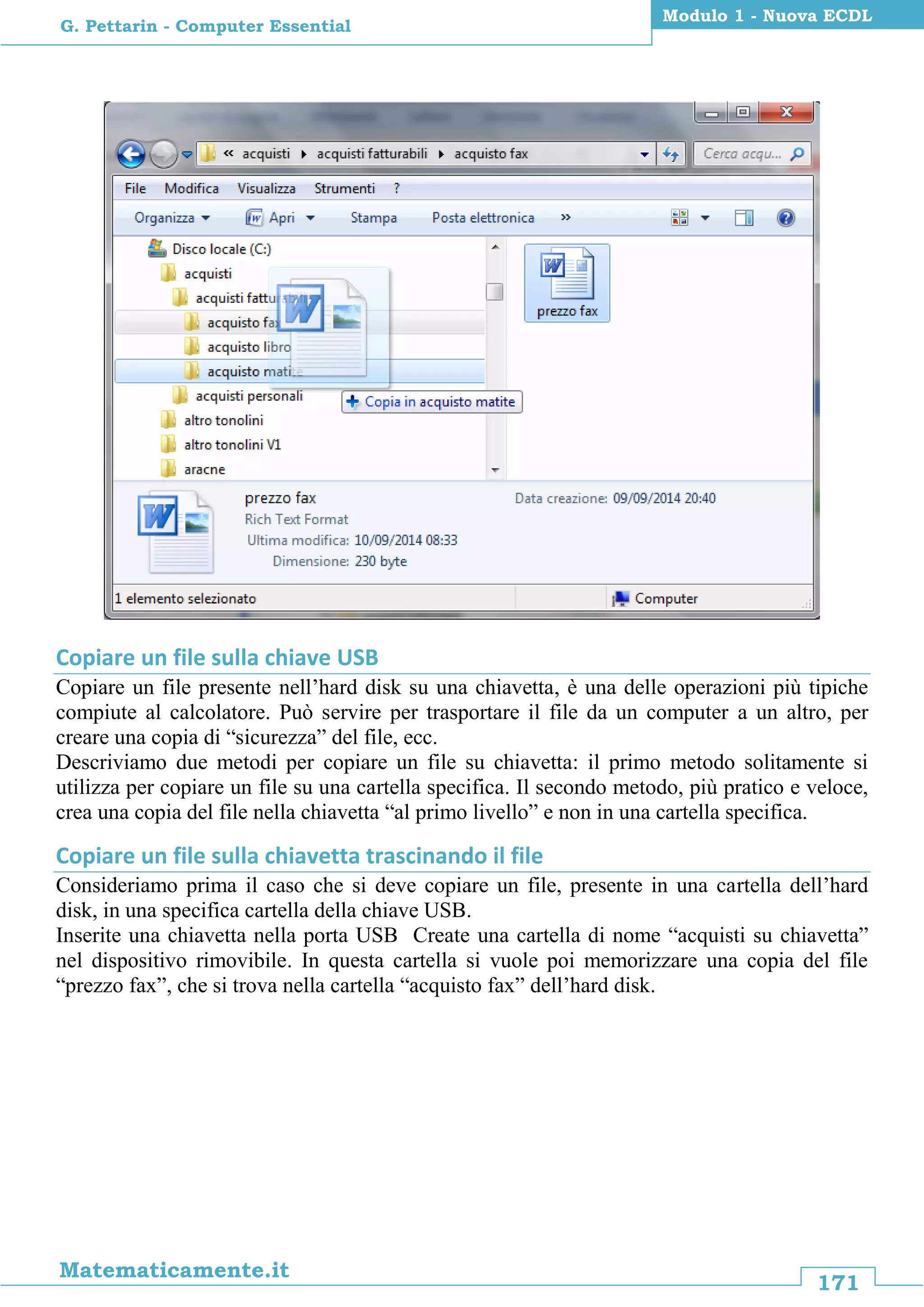 171
Matematicamente.it
Modulo 1 - Nuova ECDL
G. Pettarin - Computer Essential
Copiare un file sulla chiave USB
Copiare un file presente nell’hard disk su una chiavetta, è una delle operazioni più tipiche
compiute al calcolatore. Può servire per trasportare il file da un computer a un altro, per
creare una copia di “sicurezza” del file, ecc.
Descriviamo due metodi per copiare un file su chiavetta: il primo metodo solitamente si
utilizza per copiare un file su una cartella specifica. Il secondo metodo, più pratico e veloce,
crea una copia del file nella chiavetta “al primo livello” e non in una cartella specifica.
Copiare un file sulla chiavetta trascinando il file
Consideriamo prima il caso che si deve copiare un file, presente in una cartella dell’hard
disk, in una specifica cartella della chiave USB.
Inserite una chiavetta nella porta USB Create una cartella di nome “acquisti su chiavetta”
nel dispositivo rimovibile. In questa cartella si vuole poi memorizzare una copia del file
“prezzo fax”, che si trova nella cartella “acquisto fax” dell’hard disk.
 