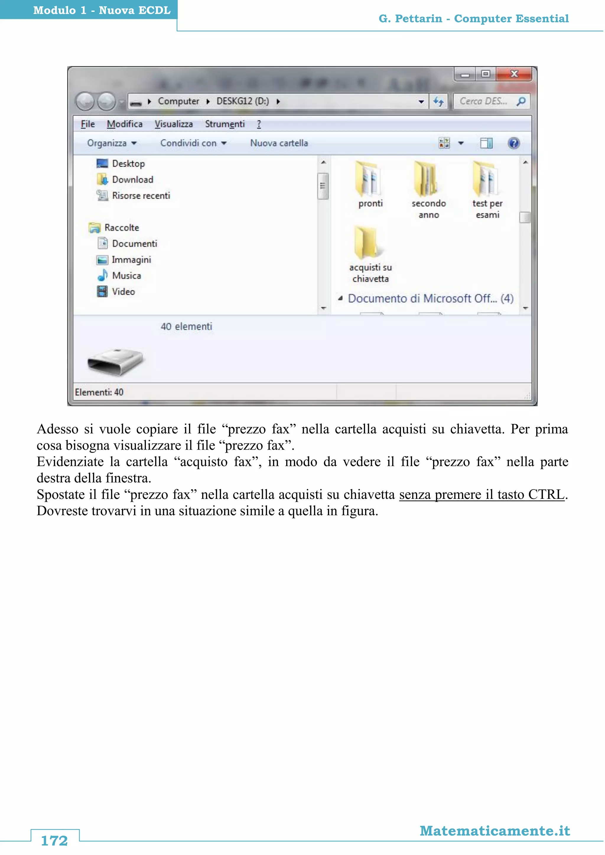 172
Matematicamente.it
G. Pettarin - Computer Essential
Modulo 1 - Nuova ECDL
Adesso si vuole copiare il file “prezzo fax” nella cartella acquisti su chiavetta. Per prima
cosa bisogna visualizzare il file “prezzo fax”.
Evidenziate la cartella “acquisto fax”, in modo da vedere il file “prezzo fax” nella parte
destra della finestra.
Spostate il file “prezzo fax” nella cartella acquisti su chiavetta senza premere il tasto CTRL.
Dovreste trovarvi in una situazione simile a quella in figura.
 