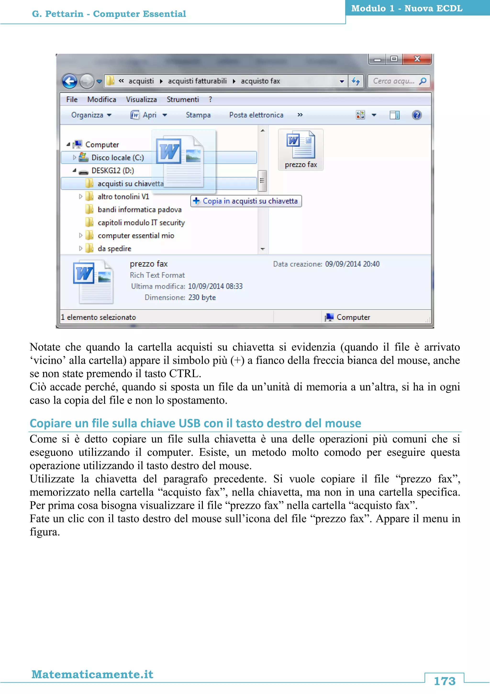 173
Matematicamente.it
Modulo 1 - Nuova ECDL
G. Pettarin - Computer Essential
Notate che quando la cartella acquisti su chiavetta si evidenzia (quando il file è arrivato
‘vicino’ alla cartella) appare il simbolo più (+) a fianco della freccia bianca del mouse, anche
se non state premendo il tasto CTRL.
Ciò accade perché, quando si sposta un file da un’unità di memoria a un’altra, si ha in ogni
caso la copia del file e non lo spostamento.
Copiare un file sulla chiave USB con il tasto destro del mouse
Come si è detto copiare un file sulla chiavetta è una delle operazioni più comuni che si
eseguono utilizzando il computer. Esiste, un metodo molto comodo per eseguire questa
operazione utilizzando il tasto destro del mouse.
Utilizzate la chiavetta del paragrafo precedente. Si vuole copiare il file “prezzo fax”,
memorizzato nella cartella “acquisto fax”, nella chiavetta, ma non in una cartella specifica.
Per prima cosa bisogna visualizzare il file “prezzo fax” nella cartella “acquisto fax”.
Fate un clic con il tasto destro del mouse sull’icona del file “prezzo fax”. Appare il menu in
figura.
 