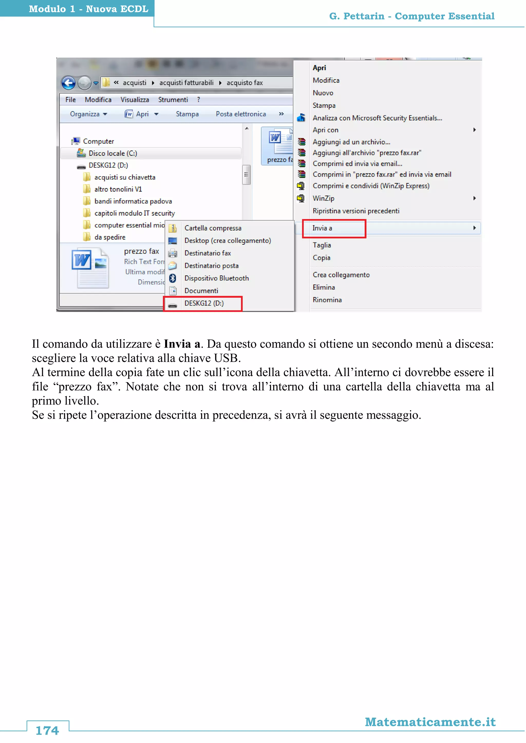174
Matematicamente.it
G. Pettarin - Computer Essential
Modulo 1 - Nuova ECDL
Il comando da utilizzare è Invia a. Da questo comando si ottiene un secondo menù a discesa:
scegliere la voce relativa alla chiave USB.
Al termine della copia fate un clic sull’icona della chiavetta. All’interno ci dovrebbe essere il
file “prezzo fax”. Notate che non si trova all’interno di una cartella della chiavetta ma al
primo livello.
Se si ripete l’operazione descritta in precedenza, si avrà il seguente messaggio.
 
