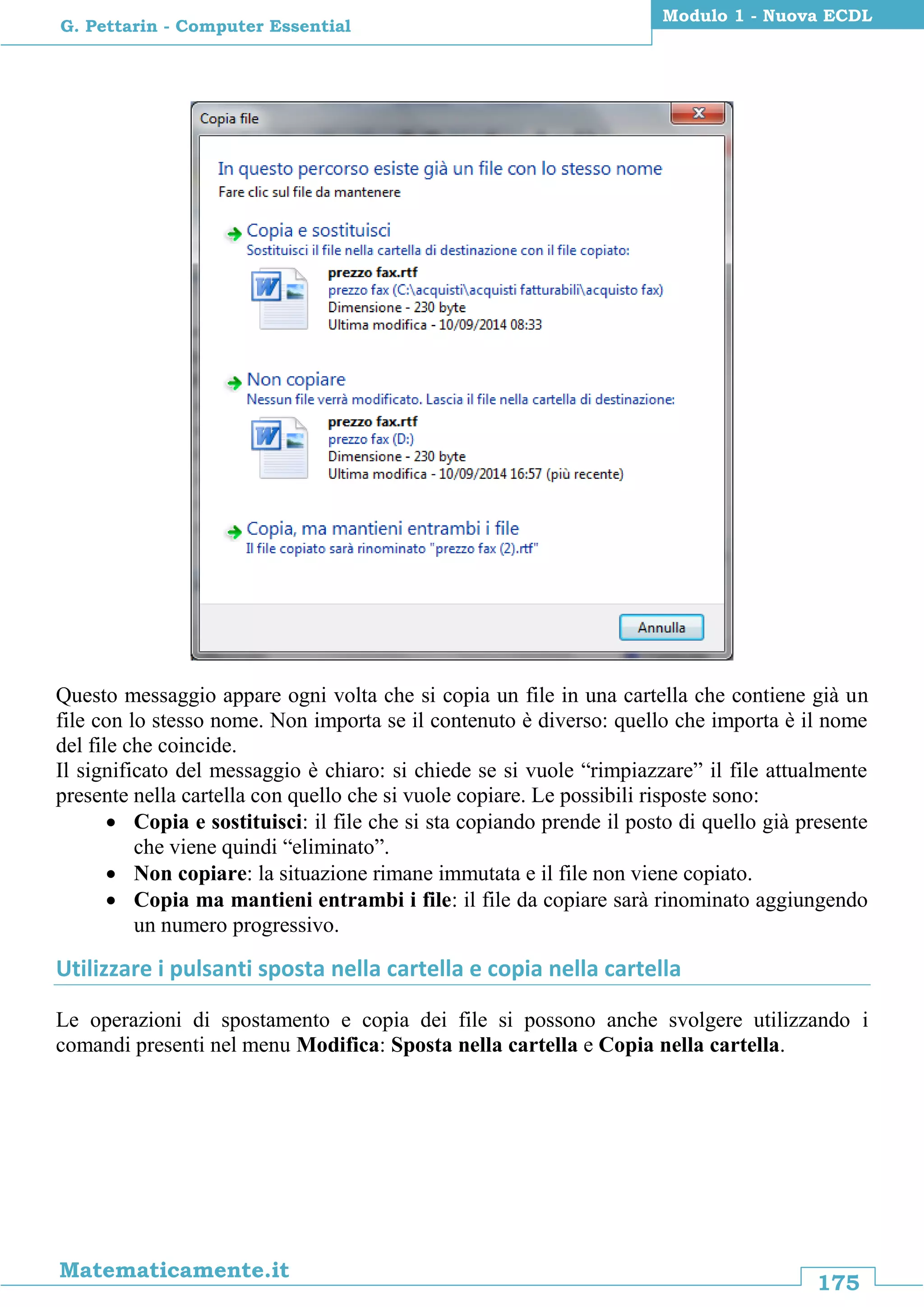 175
Matematicamente.it
Modulo 1 - Nuova ECDL
G. Pettarin - Computer Essential
Questo messaggio appare ogni volta che si copia un file in una cartella che contiene già un
file con lo stesso nome. Non importa se il contenuto è diverso: quello che importa è il nome
del file che coincide.
Il significato del messaggio è chiaro: si chiede se si vuole “rimpiazzare” il file attualmente
presente nella cartella con quello che si vuole copiare. Le possibili risposte sono:
 Copia e sostituisci: il file che si sta copiando prende il posto di quello già presente
che viene quindi “eliminato”.
 Non copiare: la situazione rimane immutata e il file non viene copiato.
 Copia ma mantieni entrambi i file: il file da copiare sarà rinominato aggiungendo
un numero progressivo.
Utilizzare i pulsanti sposta nella cartella e copia nella cartella
Le operazioni di spostamento e copia dei file si possono anche svolgere utilizzando i
comandi presenti nel menu Modifica: Sposta nella cartella e Copia nella cartella.
 