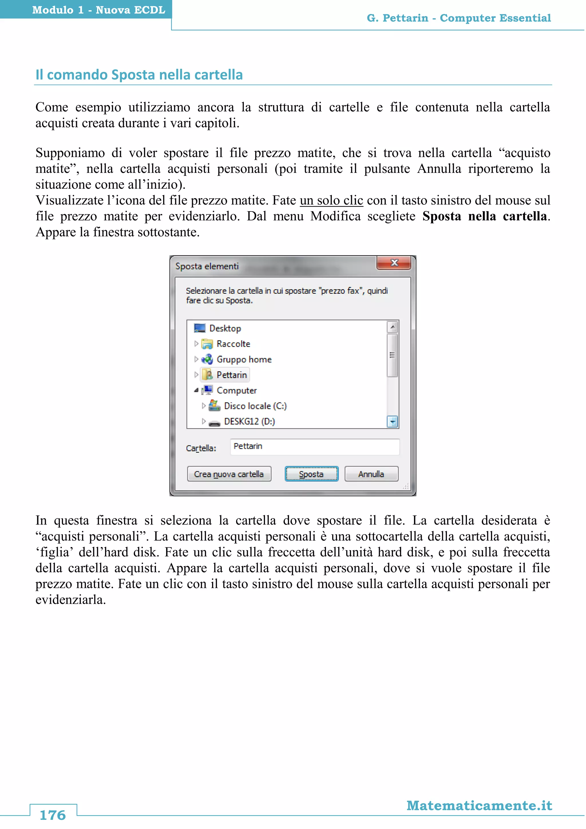 176
Matematicamente.it
G. Pettarin - Computer Essential
Modulo 1 - Nuova ECDL
Il comando Sposta nella cartella
Come esempio utilizziamo ancora la struttura di cartelle e file contenuta nella cartella
acquisti creata durante i vari capitoli.
Supponiamo di voler spostare il file prezzo matite, che si trova nella cartella “acquisto
matite”, nella cartella acquisti personali (poi tramite il pulsante Annulla riporteremo la
situazione come all’inizio).
Visualizzate l’icona del file prezzo matite. Fate un solo clic con il tasto sinistro del mouse sul
file prezzo matite per evidenziarlo. Dal menu Modifica scegliete Sposta nella cartella.
Appare la finestra sottostante.
In questa finestra si seleziona la cartella dove spostare il file. La cartella desiderata è
“acquisti personali”. La cartella acquisti personali è una sottocartella della cartella acquisti,
‘figlia’ dell’hard disk. Fate un clic sulla freccetta dell’unità hard disk, e poi sulla freccetta
della cartella acquisti. Appare la cartella acquisti personali, dove si vuole spostare il file
prezzo matite. Fate un clic con il tasto sinistro del mouse sulla cartella acquisti personali per
evidenziarla.
 