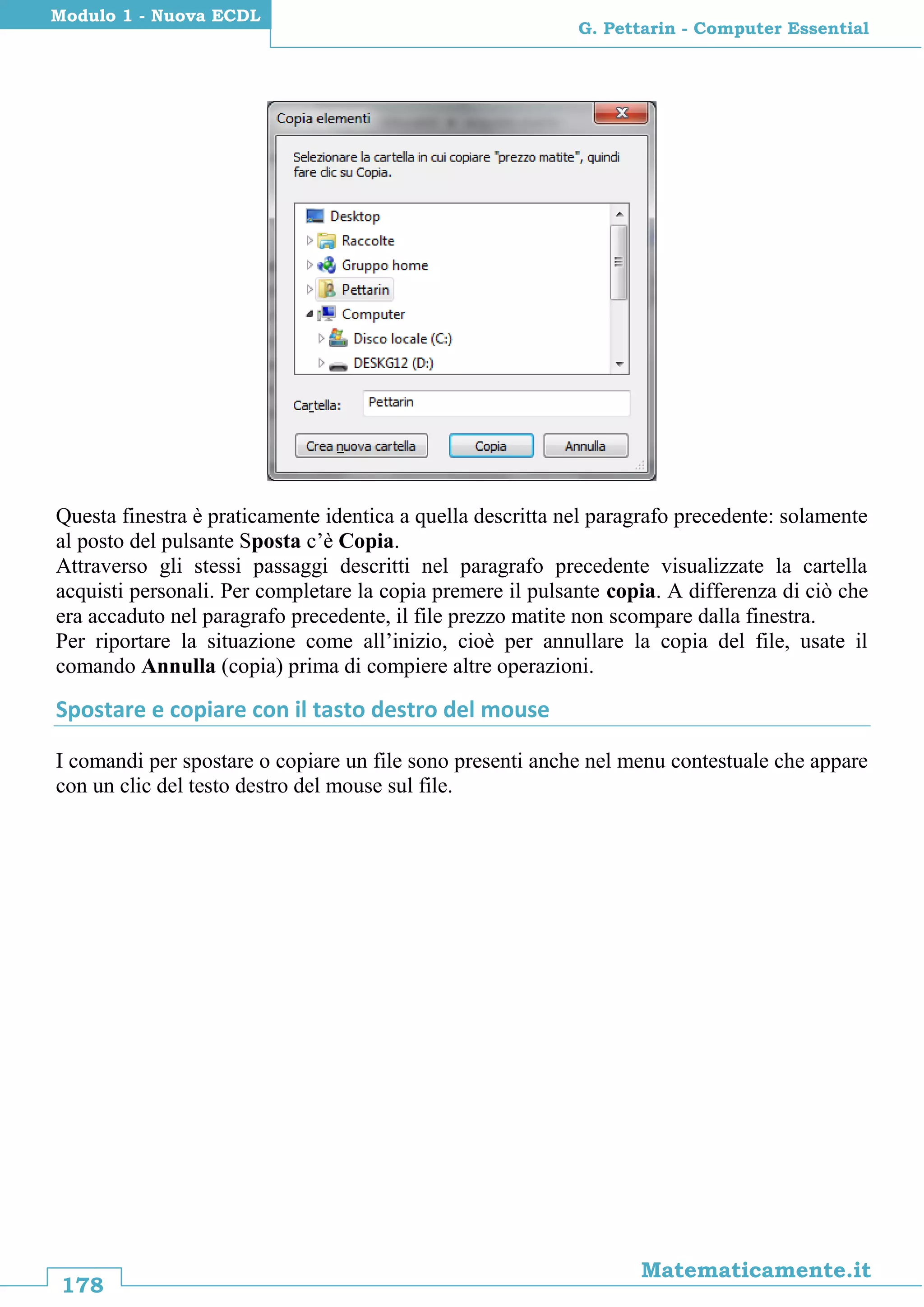 178
Matematicamente.it
G. Pettarin - Computer Essential
Modulo 1 - Nuova ECDL
Questa finestra è praticamente identica a quella descritta nel paragrafo precedente: solamente
al posto del pulsante Sposta c’è Copia.
Attraverso gli stessi passaggi descritti nel paragrafo precedente visualizzate la cartella
acquisti personali. Per completare la copia premere il pulsante copia. A differenza di ciò che
era accaduto nel paragrafo precedente, il file prezzo matite non scompare dalla finestra.
Per riportare la situazione come all’inizio, cioè per annullare la copia del file, usate il
comando Annulla (copia) prima di compiere altre operazioni.
Spostare e copiare con il tasto destro del mouse
I comandi per spostare o copiare un file sono presenti anche nel menu contestuale che appare
con un clic del testo destro del mouse sul file.
 