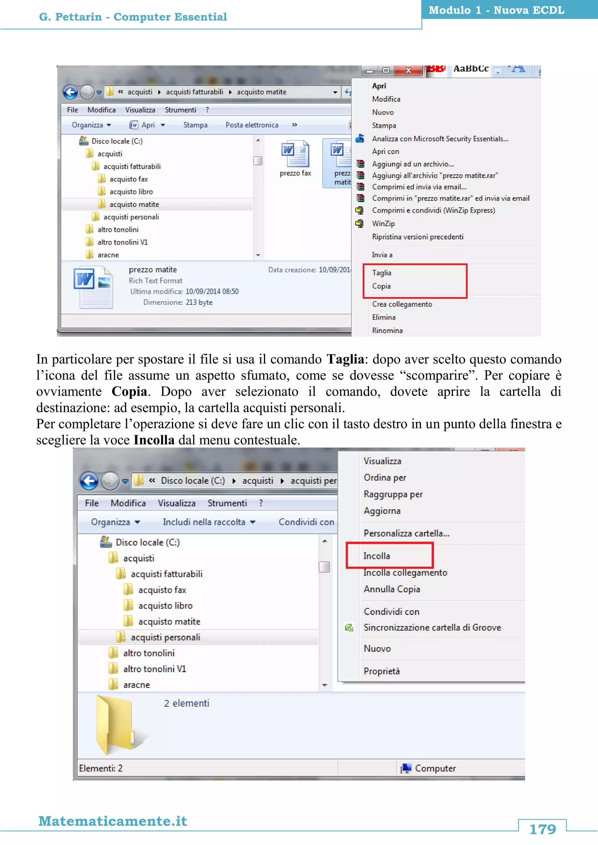 179
Matematicamente.it
Modulo 1 - Nuova ECDL
G. Pettarin - Computer Essential
In particolare per spostare il file si usa il comando Taglia: dopo aver scelto questo comando
l’icona del file assume un aspetto sfumato, come se dovesse “scomparire”. Per copiare è
ovviamente Copia. Dopo aver selezionato il comando, dovete aprire la cartella di
destinazione: ad esempio, la cartella acquisti personali.
Per completare l’operazione si deve fare un clic con il tasto destro in un punto della finestra e
scegliere la voce Incolla dal menu contestuale.
 