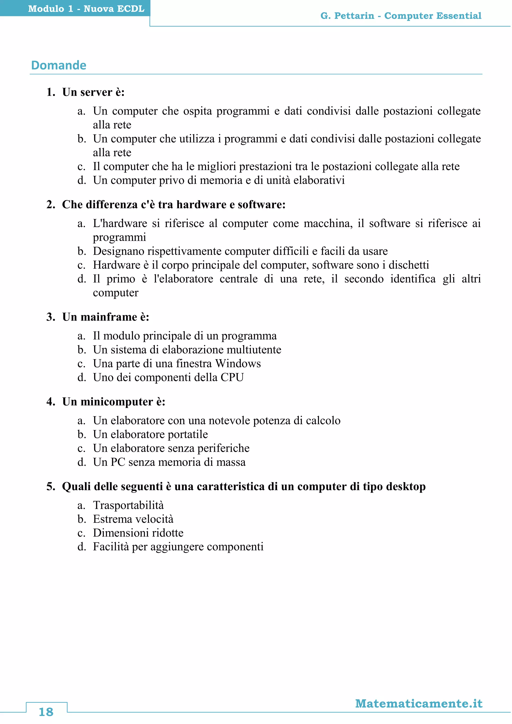 18
Matematicamente.it
G. Pettarin - Computer Essential
Modulo 1 - Nuova ECDL
Domande
1. Un server è:
a. Un computer che ospita programmi e dati condivisi dalle postazioni collegate
alla rete
b. Un computer che utilizza i programmi e dati condivisi dalle postazioni collegate
alla rete
c. Il computer che ha le migliori prestazioni tra le postazioni collegate alla rete
d. Un computer privo di memoria e di unità elaborativi
2. Che differenza c'è tra hardware e software:
a. L'hardware si riferisce al computer come macchina, il software si riferisce ai
programmi
b. Designano rispettivamente computer difficili e facili da usare
c. Hardware è il corpo principale del computer, software sono i dischetti
d. Il primo è l'elaboratore centrale di una rete, il secondo identifica gli altri
computer
3. Un mainframe è:
a. Il modulo principale di un programma
b. Un sistema di elaborazione multiutente
c. Una parte di una finestra Windows
d. Uno dei componenti della CPU
4. Un minicomputer è:
a. Un elaboratore con una notevole potenza di calcolo
b. Un elaboratore portatile
c. Un elaboratore senza periferiche
d. Un PC senza memoria di massa
5. Quali delle seguenti è una caratteristica di un computer di tipo desktop
a. Trasportabilità
b. Estrema velocità
c. Dimensioni ridotte
d. Facilità per aggiungere componenti
 